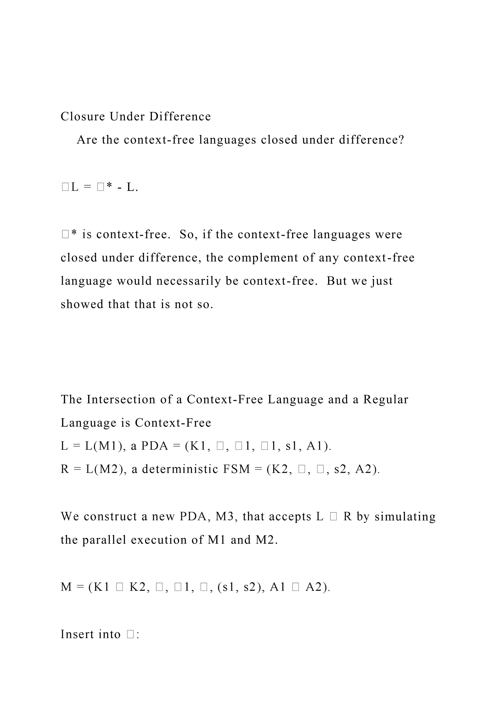 Closure Under Difference
Are the context-free languages closed under difference?
- L.
-free. So, if the context-free languages were
closed under difference, the complement of any context-free
language would necessarily be context-free. But we just
showed that that is not so.
The Intersection of a Context-Free Language and a Regular
Language is Context-Free
simulating
the parallel execution of M1 and M2.
 