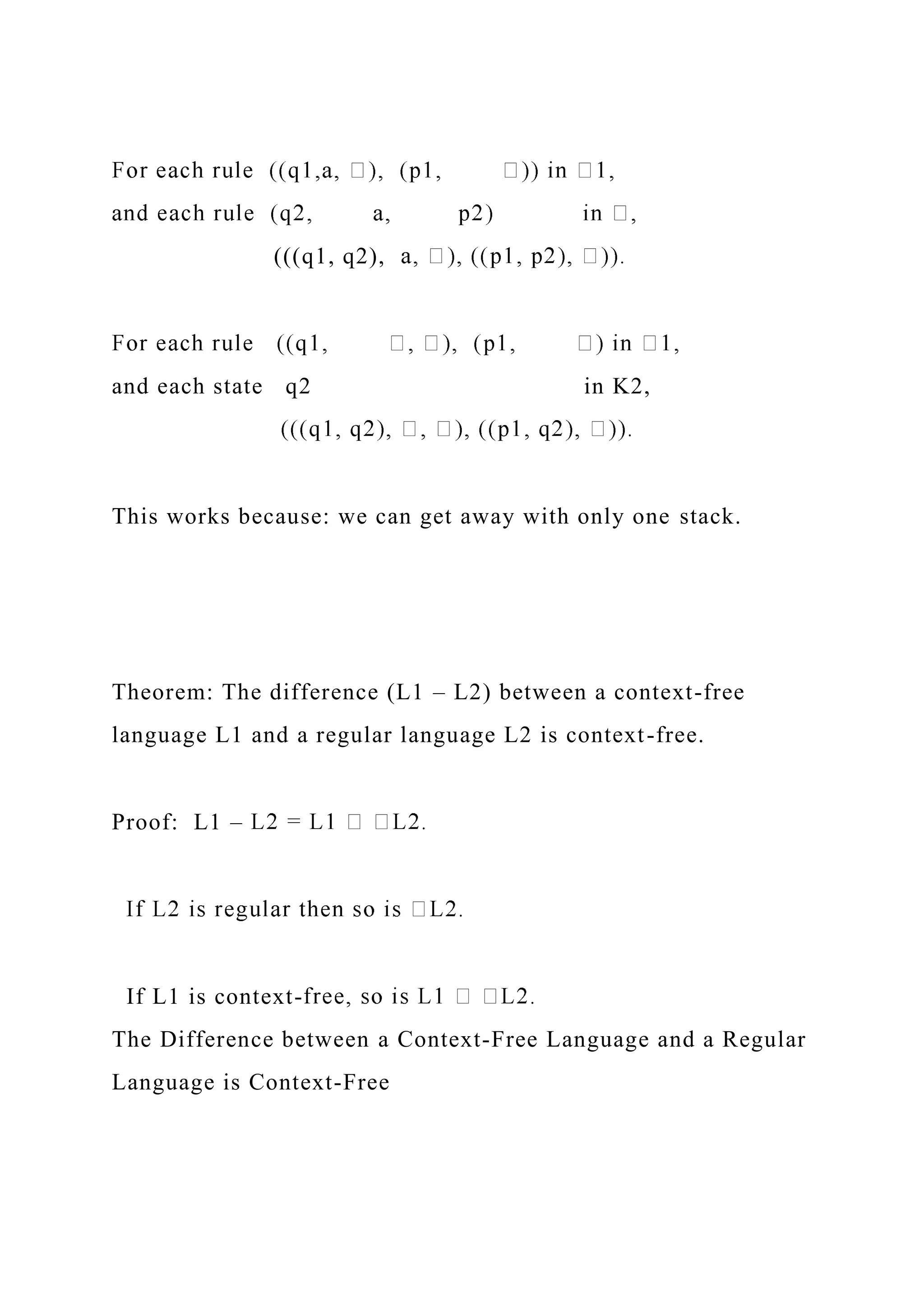 (((q1, q2),
and each state q2 in K2,
This works because: we can get away with only one stack.
Theorem: The difference (L1 – L2) between a context-free
language L1 and a regular language L2 is context-free.
Proof: L1 –
If L1 is context-
The Difference between a Context-Free Language and a Regular
Language is Context-Free
 