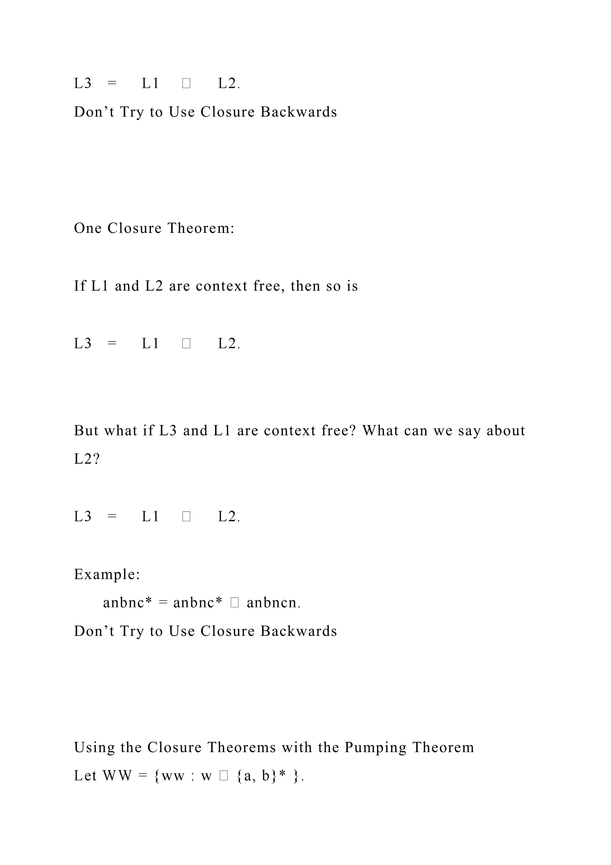 Don’t Try to Use Closure Backwards
One Closure Theorem:
If L1 and L2 are context free, then so is
But what if L3 and L1 are context free? What can we say about
L2?
Example:
Don’t Try to Use Closure Backwards
Using the Closure Theorems with the Pumping Theorem
 