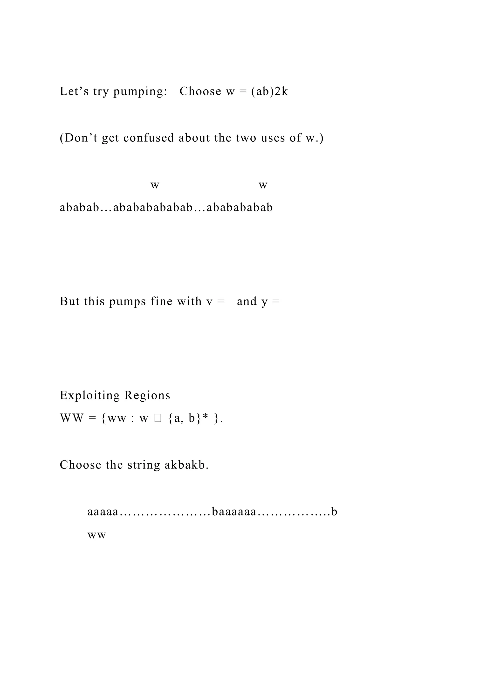 Let’s try pumping: Choose w = (ab)2k
(Don’t get confused about the two uses of w.)
w w
ababab…abababababab…ababababab
But this pumps fine with v = and y =
Exploiting Regions
Choose the string akbakb.
aaaaa…………………baaaaaa……………..b
ww
 