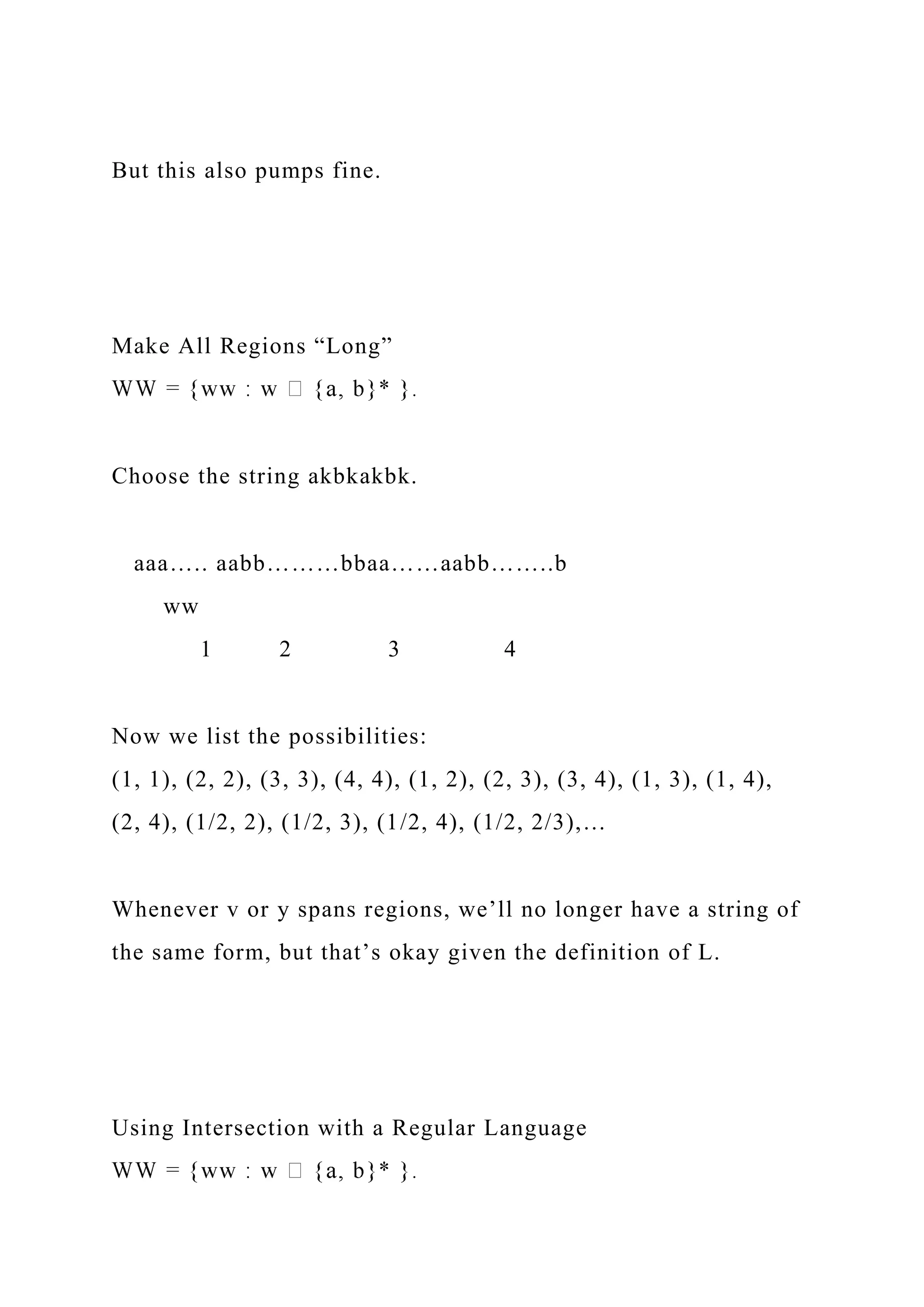 But this also pumps fine.
Make All Regions “Long”
Choose the string akbkakbk.
aaa….. aabb………bbaa……aabb……..b
ww
1 2 3 4
Now we list the possibilities:
(1, 1), (2, 2), (3, 3), (4, 4), (1, 2), (2, 3), (3, 4), (1, 3), (1, 4),
(2, 4), (1/2, 2), (1/2, 3), (1/2, 4), (1/2, 2/3),…
Whenever v or y spans regions, we’ll no longer have a string of
the same form, but that’s okay given the definition of L.
Using Intersection with a Regular Language
 