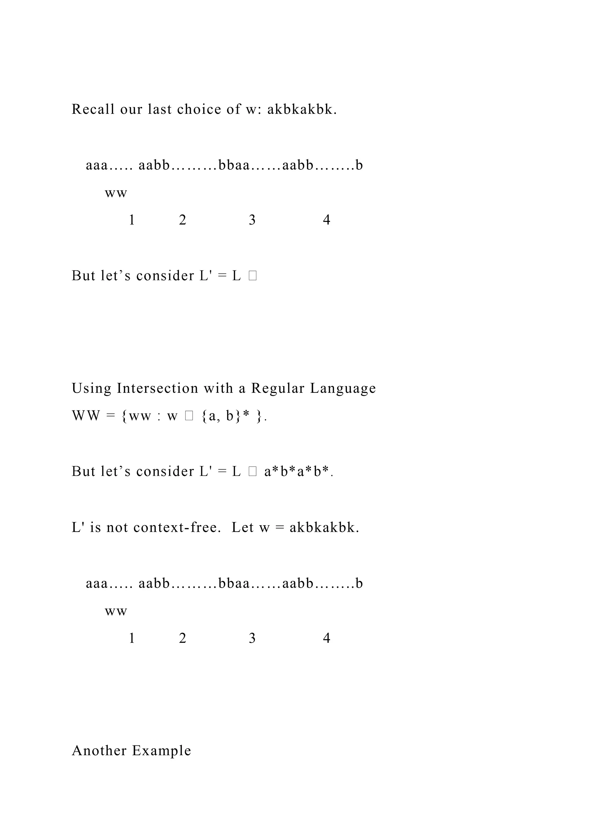Recall our last choice of w: akbkakbk.
aaa….. aabb………bbaa……aabb……..b
ww
1 2 3 4
Using Intersection with a Regular Language
L' is not context-free. Let w = akbkakbk.
aaa….. aabb………bbaa……aabb……..b
ww
1 2 3 4
Another Example
 