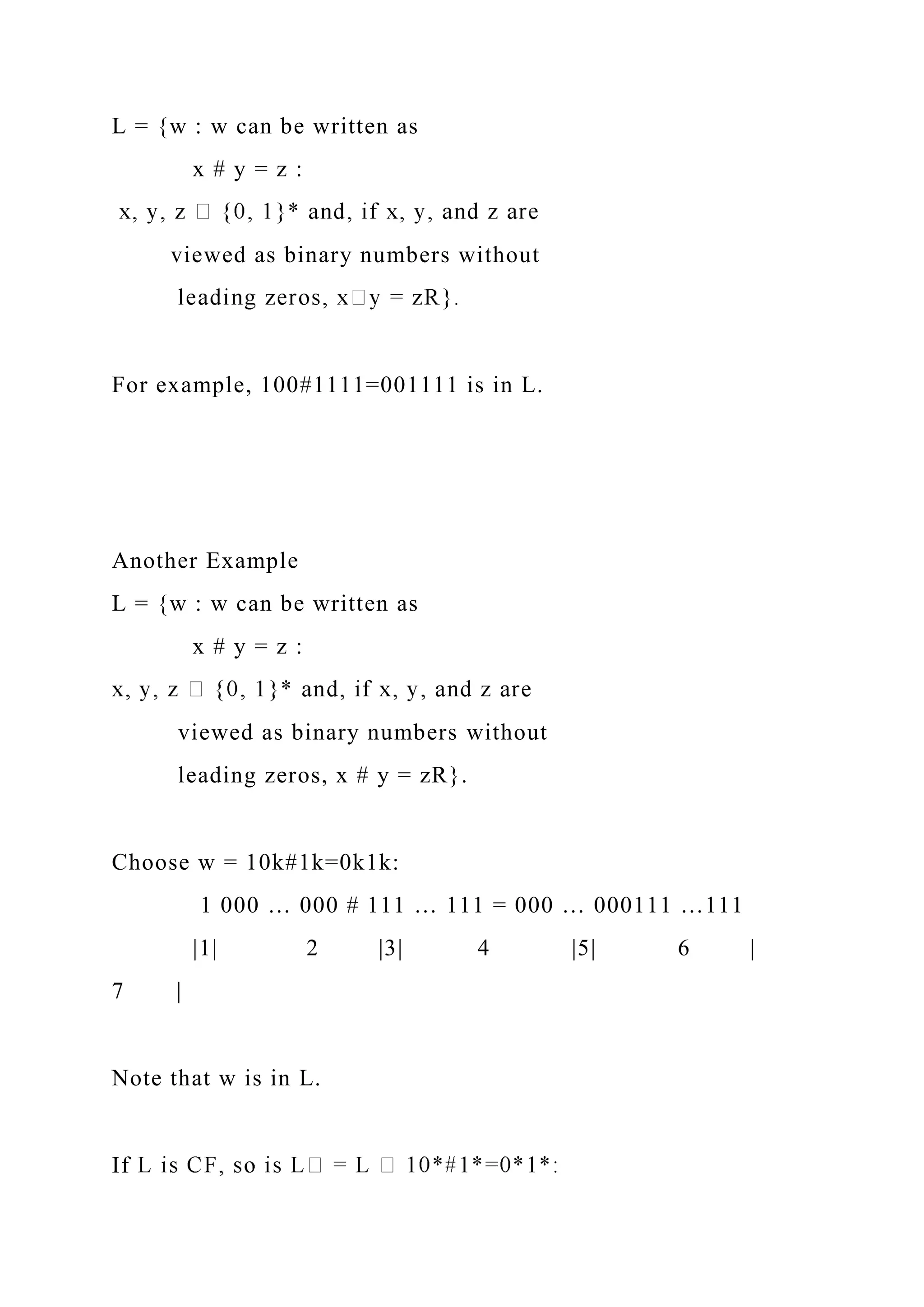 L = {w : w can be written as
x # y = z :
viewed as binary numbers without
For example, 100#1111=001111 is in L.
Another Example
L = {w : w can be written as
x # y = z :
viewed as binary numbers without
leading zeros, x # y = zR}.
Choose w = 10k#1k=0k1k:
1 000 … 000 # 111 … 111 = 000 … 000111 …111
|1| 2 |3| 4 |5| 6 |
7 |
Note that w is in L.
If
 
