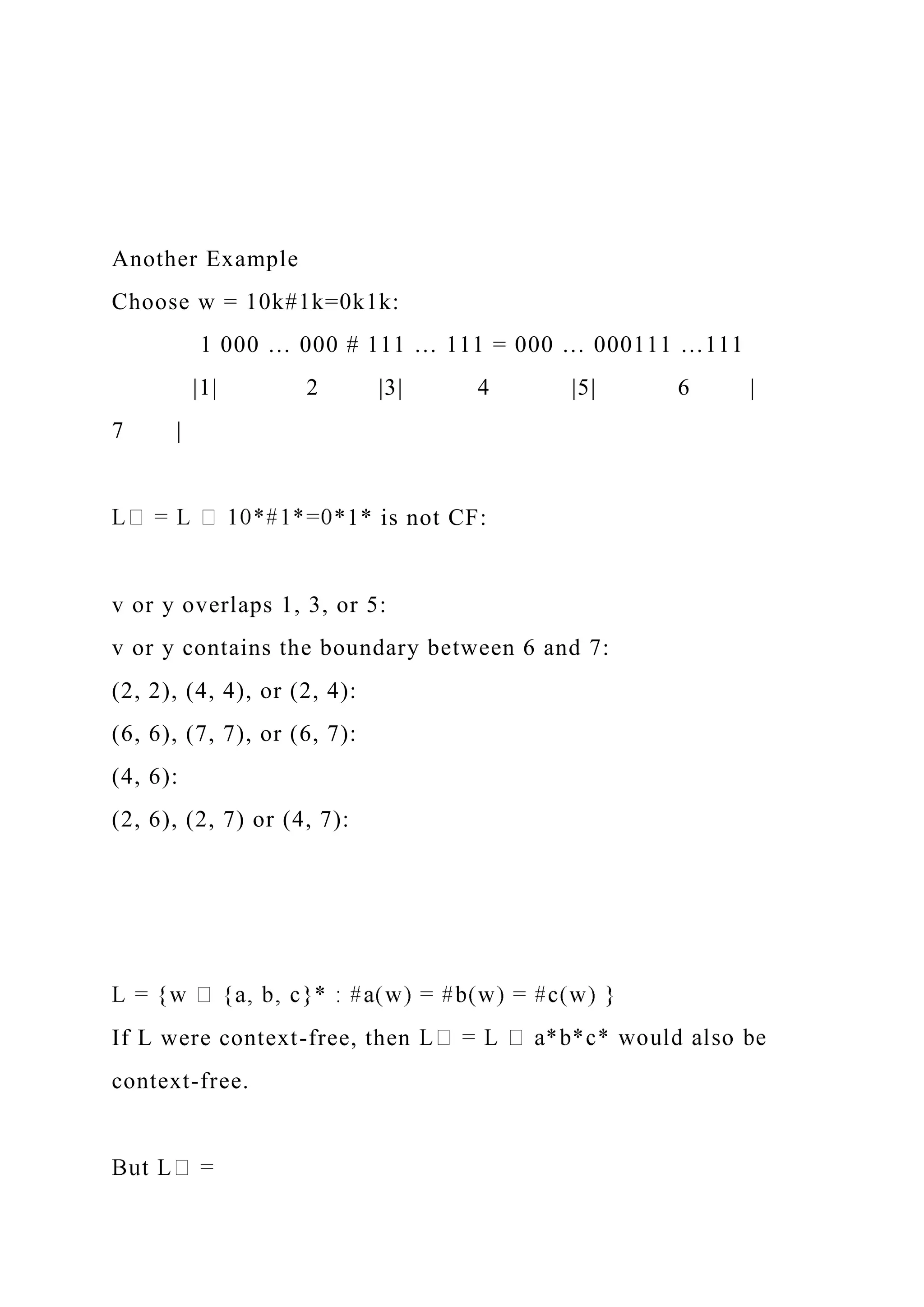 Another Example
Choose w = 10k#1k=0k1k:
1 000 … 000 # 111 … 111 = 000 … 000111 …111
|1| 2 |3| 4 |5| 6 |
7 |
*1* is not CF:
v or y overlaps 1, 3, or 5:
v or y contains the boundary between 6 and 7:
(2, 2), (4, 4), or (2, 4):
(6, 6), (7, 7), or (6, 7):
(4, 6):
(2, 6), (2, 7) or (4, 7):
If L were context-free, then
context-free.
 