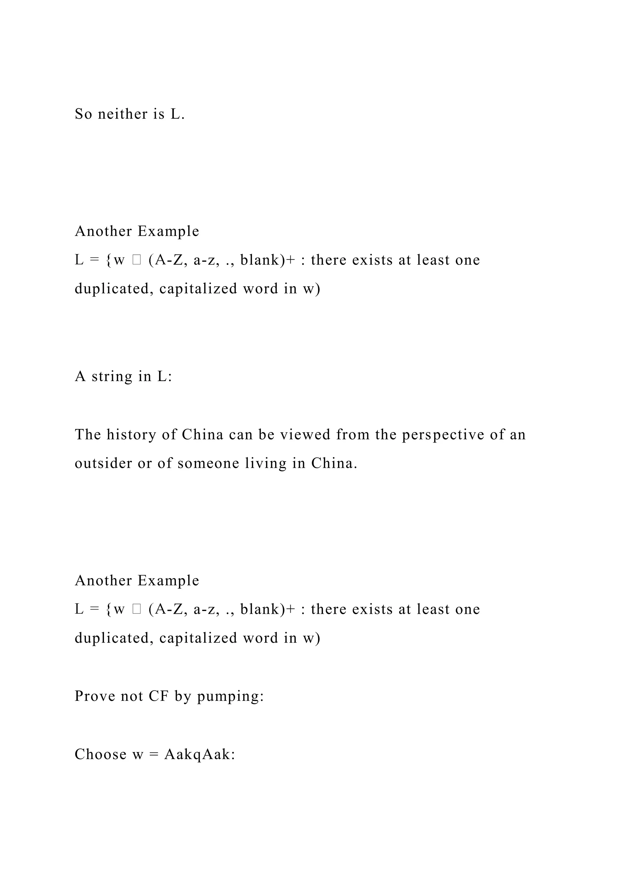 So neither is L.
Another Example
-Z, a-z, ., blank)+ : there exists at least one
duplicated, capitalized word in w)
A string in L:
The history of China can be viewed from the perspective of an
outsider or of someone living in China.
Another Example
-Z, a-z, ., blank)+ : there exists at least one
duplicated, capitalized word in w)
Prove not CF by pumping:
Choose w = AakqAak:
 