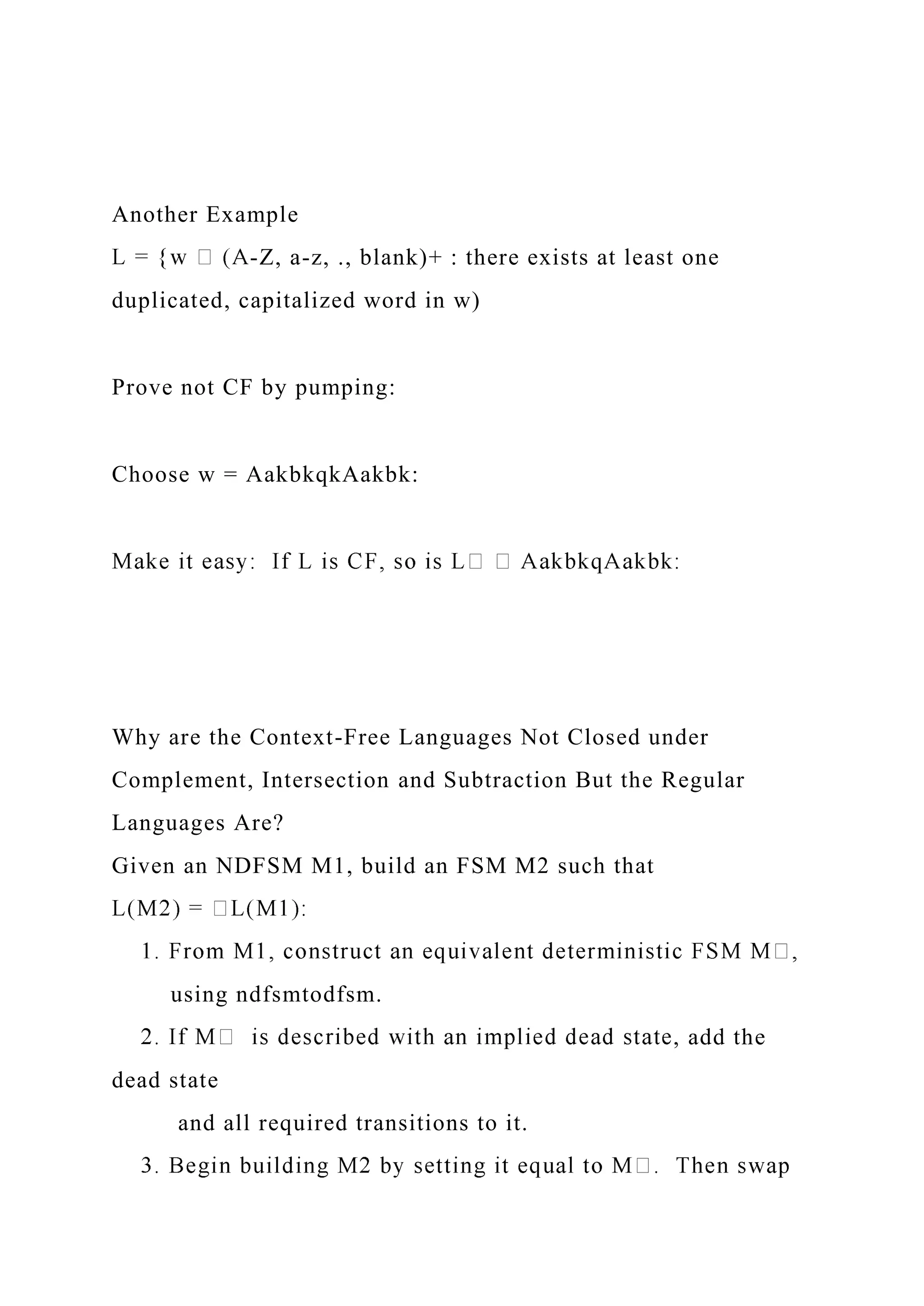 Another Example
-Z, a-z, ., blank)+ : there exists at least one
duplicated, capitalized word in w)
Prove not CF by pumping:
Choose w = AakbkqkAakbk:
Why are the Context-Free Languages Not Closed under
Complement, Intersection and Subtraction But the Regular
Languages Are?
Given an NDFSM M1, build an FSM M2 such that
using ndfsmtodfsm.
, add the
dead state
and all required transitions to it.
 