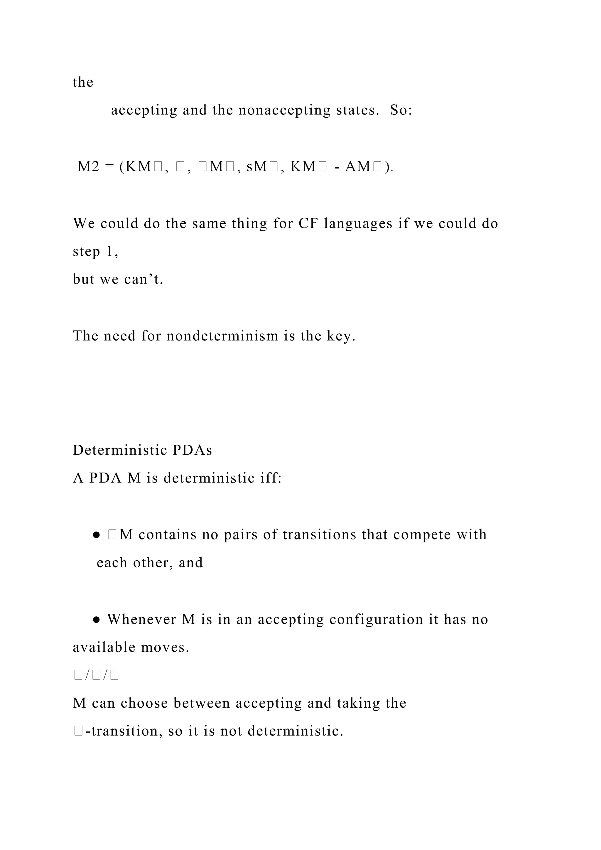 the
accepting and the nonaccepting states. So:
-
We could do the same thing for CF languages if we could do
step 1,
but we can’t.
The need for nondeterminism is the key.
Deterministic PDAs
A PDA M is deterministic iff:
each other, and
● Whenever M is in an accepting configuration it has no
available moves.
M can choose between accepting and taking the
-transition, so it is not deterministic.
 