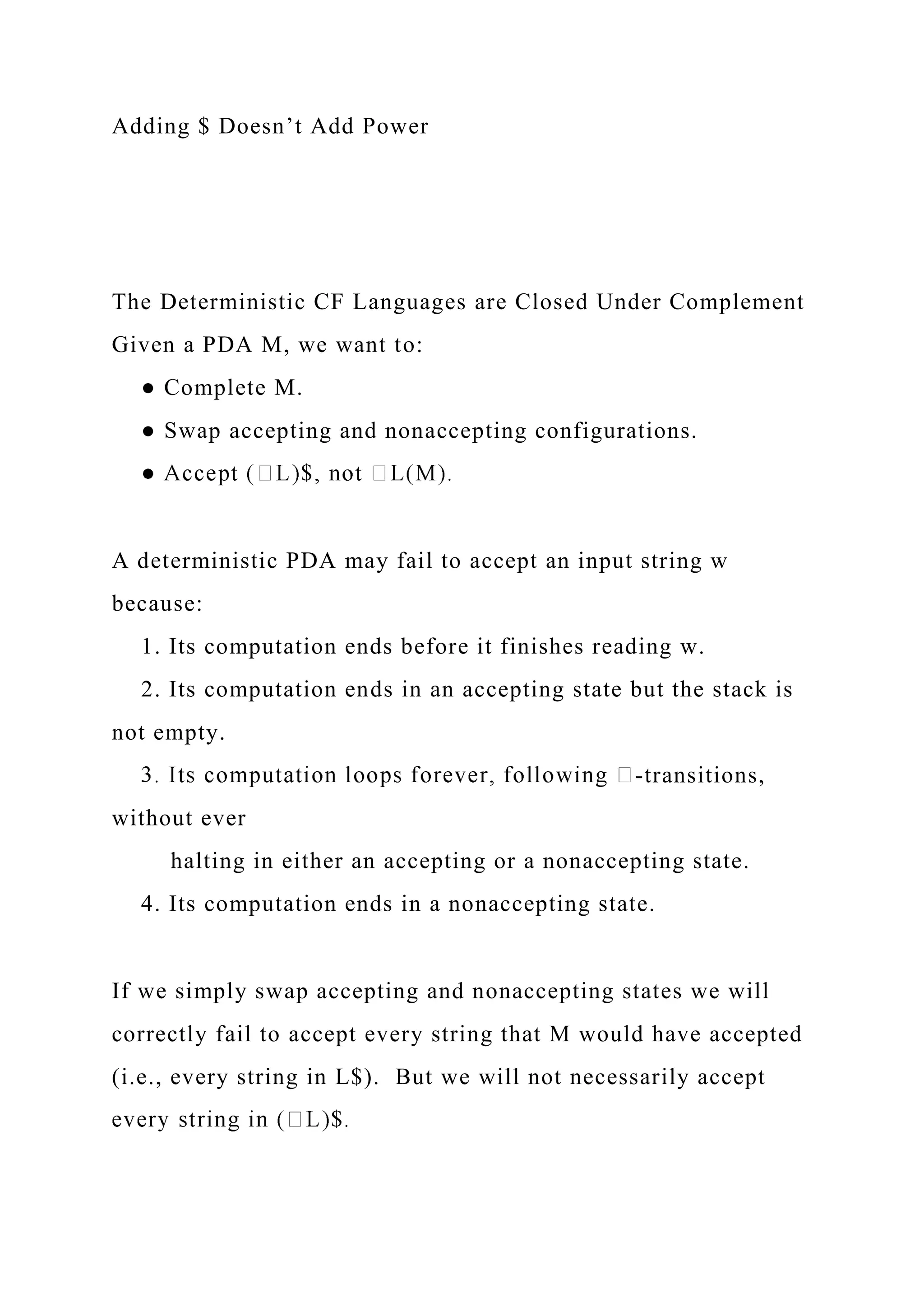 Adding $ Doesn’t Add Power
The Deterministic CF Languages are Closed Under Complement
Given a PDA M, we want to:
● Complete M.
● Swap accepting and nonaccepting configurations.
A deterministic PDA may fail to accept an input string w
because:
1. Its computation ends before it finishes reading w.
2. Its computation ends in an accepting state but the stack is
not empty.
-transitions,
without ever
halting in either an accepting or a nonaccepting state.
4. Its computation ends in a nonaccepting state.
If we simply swap accepting and nonaccepting states we will
correctly fail to accept every string that M would have accepted
(i.e., every string in L$). But we will not necessarily accept
 