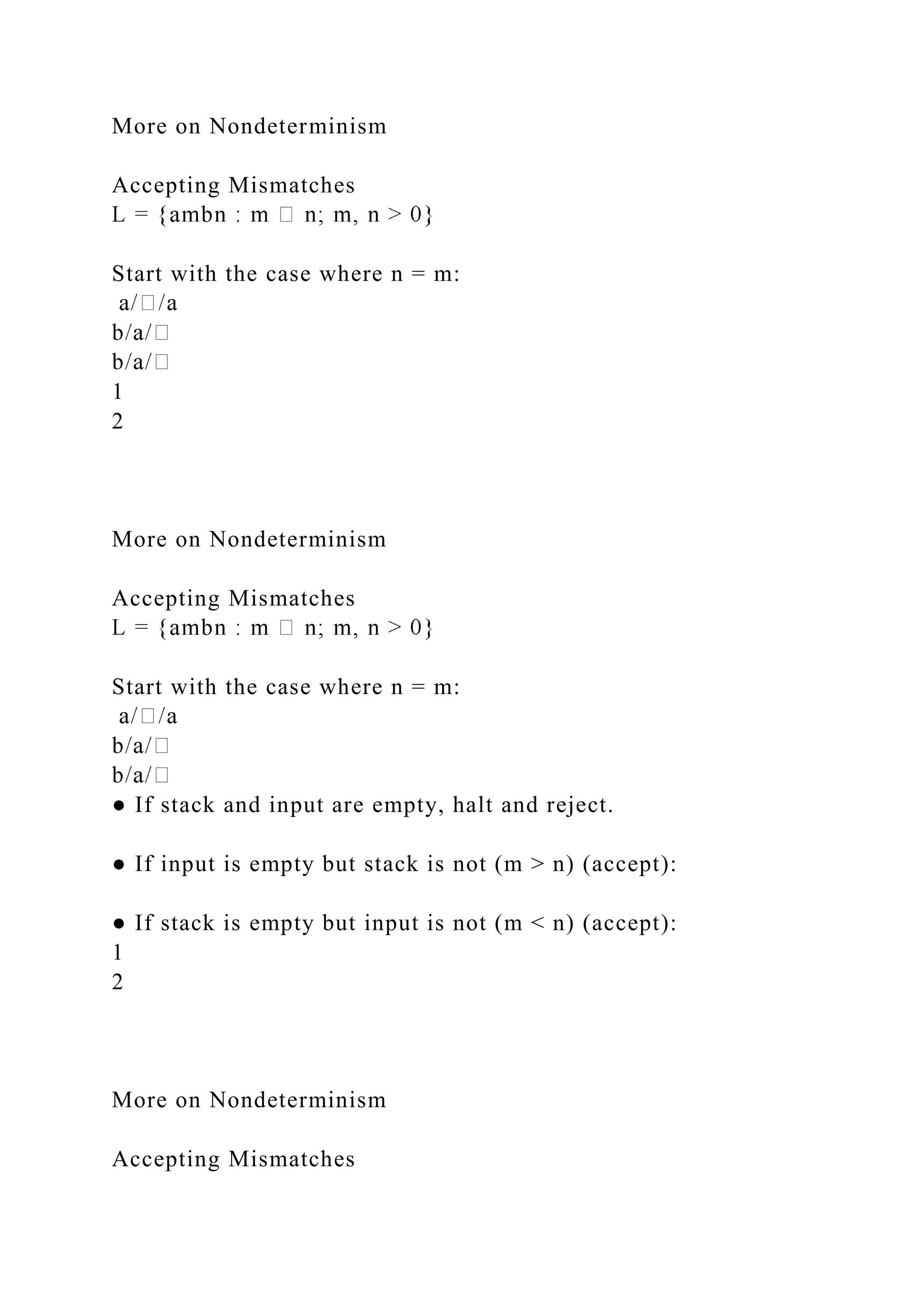 More on Nondeterminism
Accepting Mismatches
Start with the case where n = m:
1
2
More on Nondeterminism
Accepting Mismatches
Start with the case where n = m:
● If stack and input are empty, halt and reject.
● If input is empty but stack is not (m > n) (accept):
● If stack is empty but input is not (m < n) (accept):
1
2
More on Nondeterminism
Accepting Mismatches
 