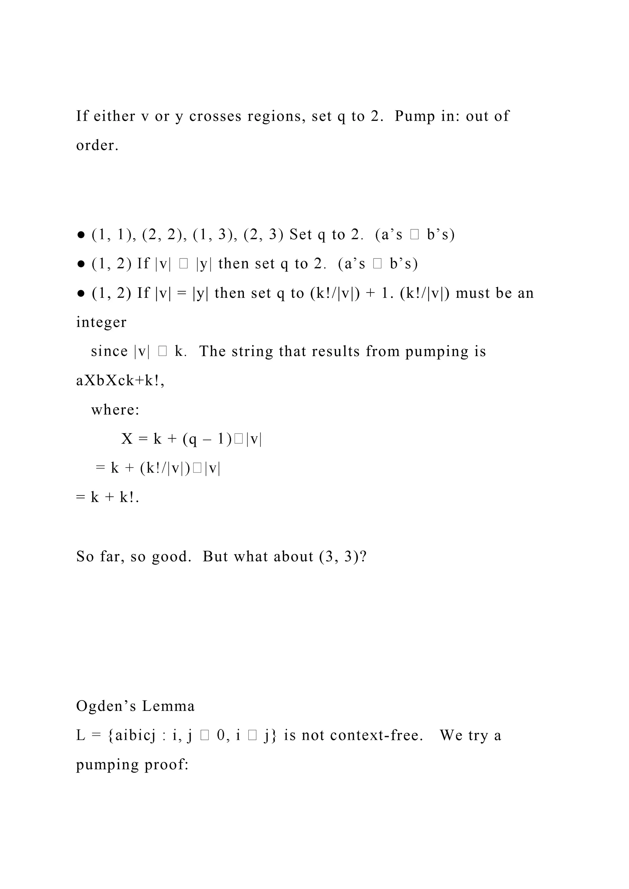If either v or y crosses regions, set q to 2. Pump in: out of
order.
● (1, 2) If |v| = |y| then set q to (k!/|v|) + 1. (k!/|v|) must be an
integer
The string that results from pumping is
aXbXck+k!,
where:
X = k + (q –
= k + k!.
So far, so good. But what about (3, 3)?
Ogden’s Lemma
-free. We try a
pumping proof:
 