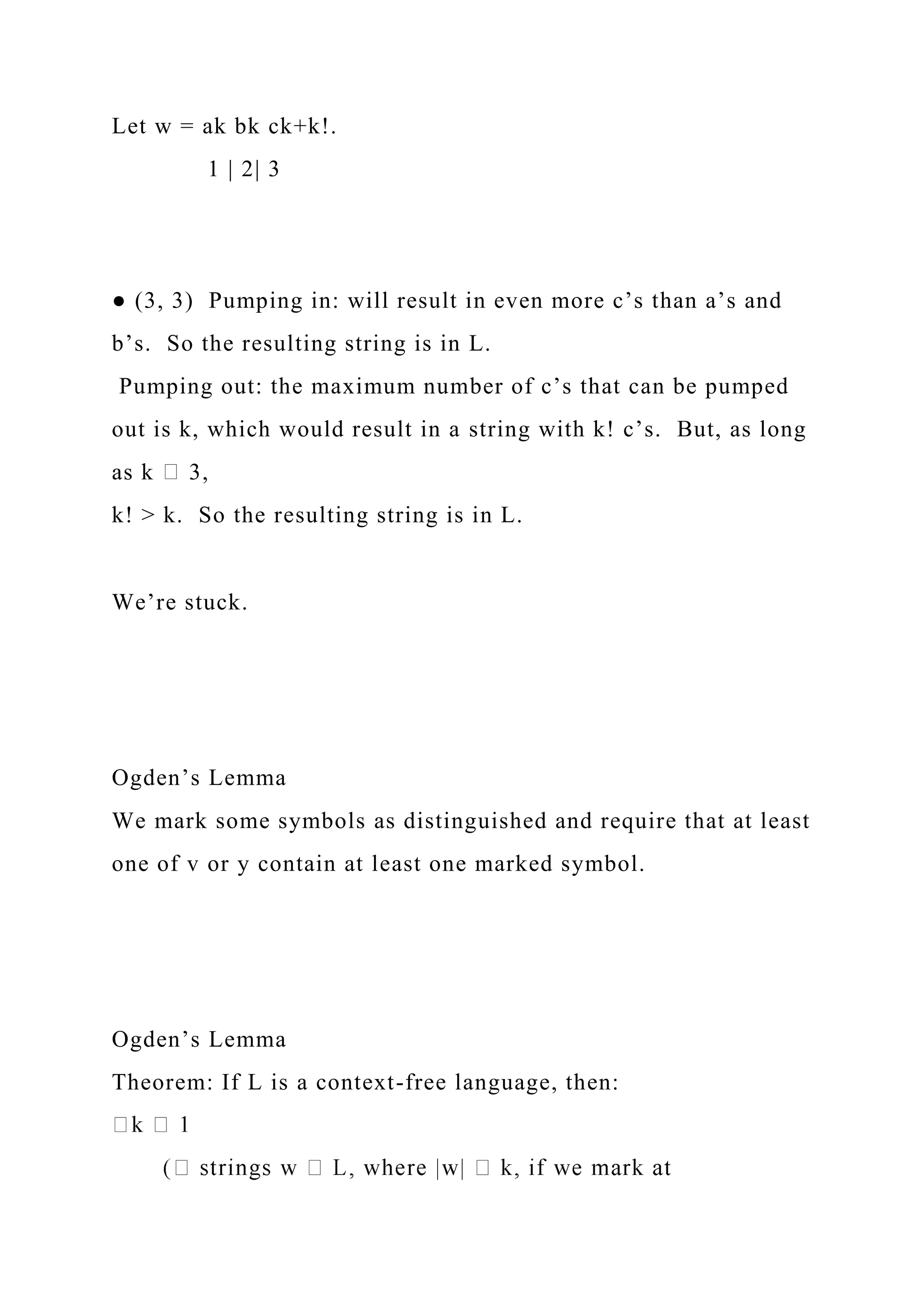 Let w = ak bk ck+k!.
1 | 2| 3
● (3, 3) Pumping in: will result in even more c’s than a’s and
b’s. So the resulting string is in L.
Pumping out: the maximum number of c’s that can be pumped
out is k, which would result in a string with k! c’s. But, as long
as k 3,
k! > k. So the resulting string is in L.
We’re stuck.
Ogden’s Lemma
We mark some symbols as distinguished and require that at least
one of v or y contain at least one marked symbol.
Ogden’s Lemma
Theorem: If L is a context-free language, then:
 