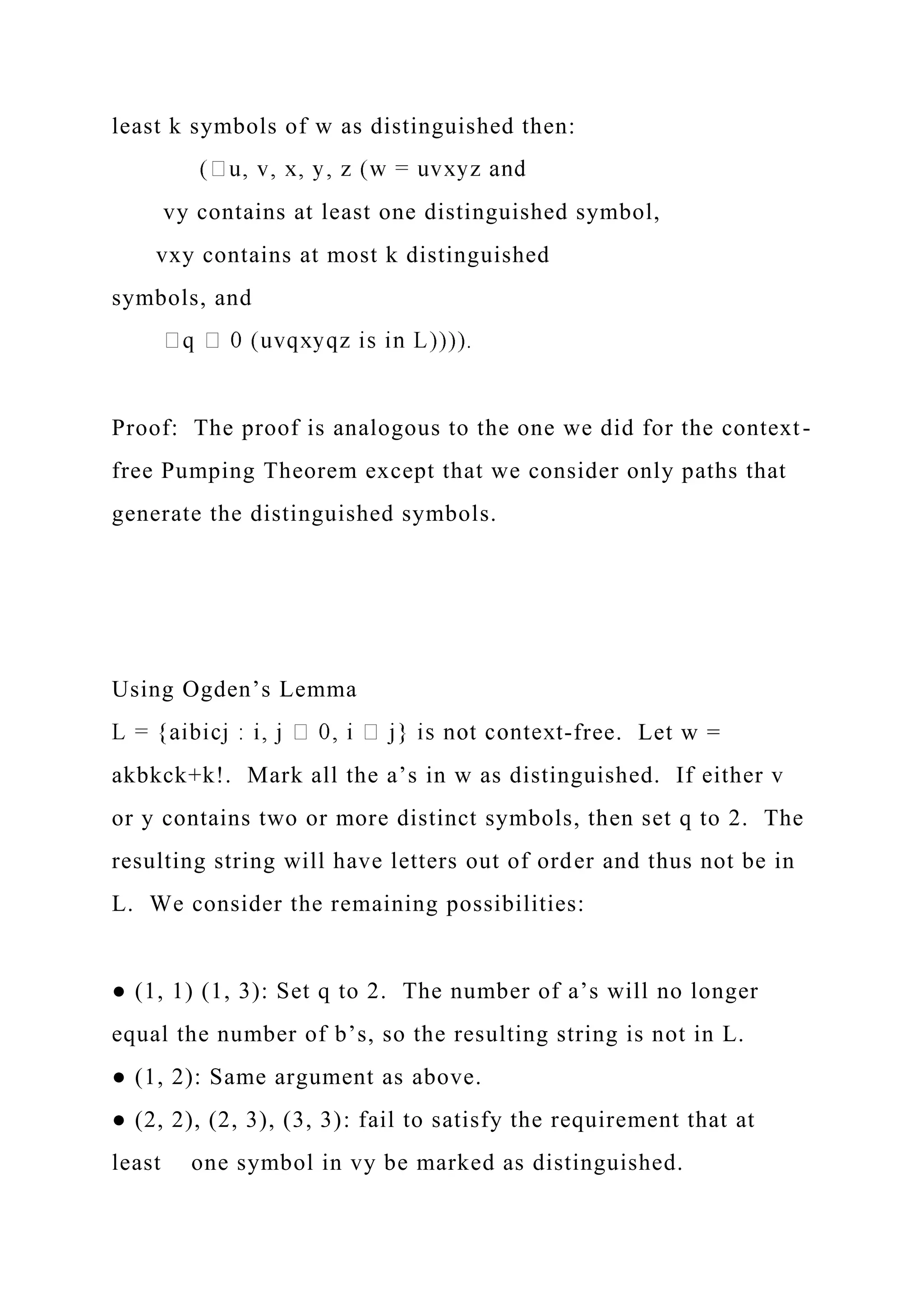 least k symbols of w as distinguished then:
vy contains at least one distinguished symbol,
vxy contains at most k distinguished
symbols, and
Proof: The proof is analogous to the one we did for the context-
free Pumping Theorem except that we consider only paths that
generate the distinguished symbols.
Using Ogden’s Lemma
-free. Let w =
akbkck+k!. Mark all the a’s in w as distinguished. If either v
or y contains two or more distinct symbols, then set q to 2. The
resulting string will have letters out of order and thus not be in
L. We consider the remaining possibilities:
● (1, 1) (1, 3): Set q to 2. The number of a’s will no longer
equal the number of b’s, so the resulting string is not in L.
● (1, 2): Same argument as above.
● (2, 2), (2, 3), (3, 3): fail to satisfy the requirement that at
least one symbol in vy be marked as distinguished.
 