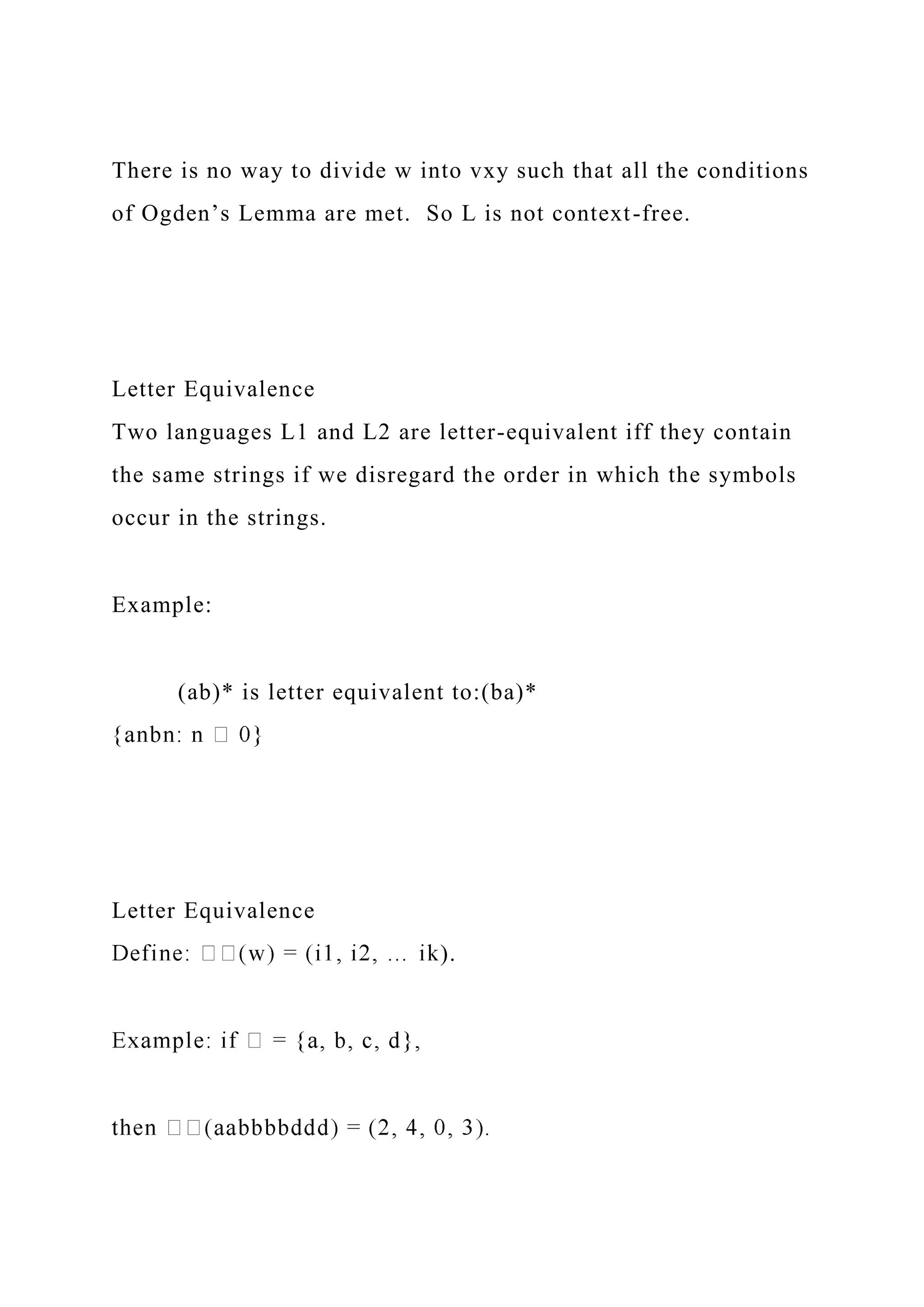 There is no way to divide w into vxy such that all the conditions
of Ogden’s Lemma are met. So L is not context-free.
Letter Equivalence
Two languages L1 and L2 are letter-equivalent iff they contain
the same strings if we disregard the order in which the symbols
occur in the strings.
Example:
(ab)* is letter equivalent to:(ba)*
Letter Equivalence
).
 