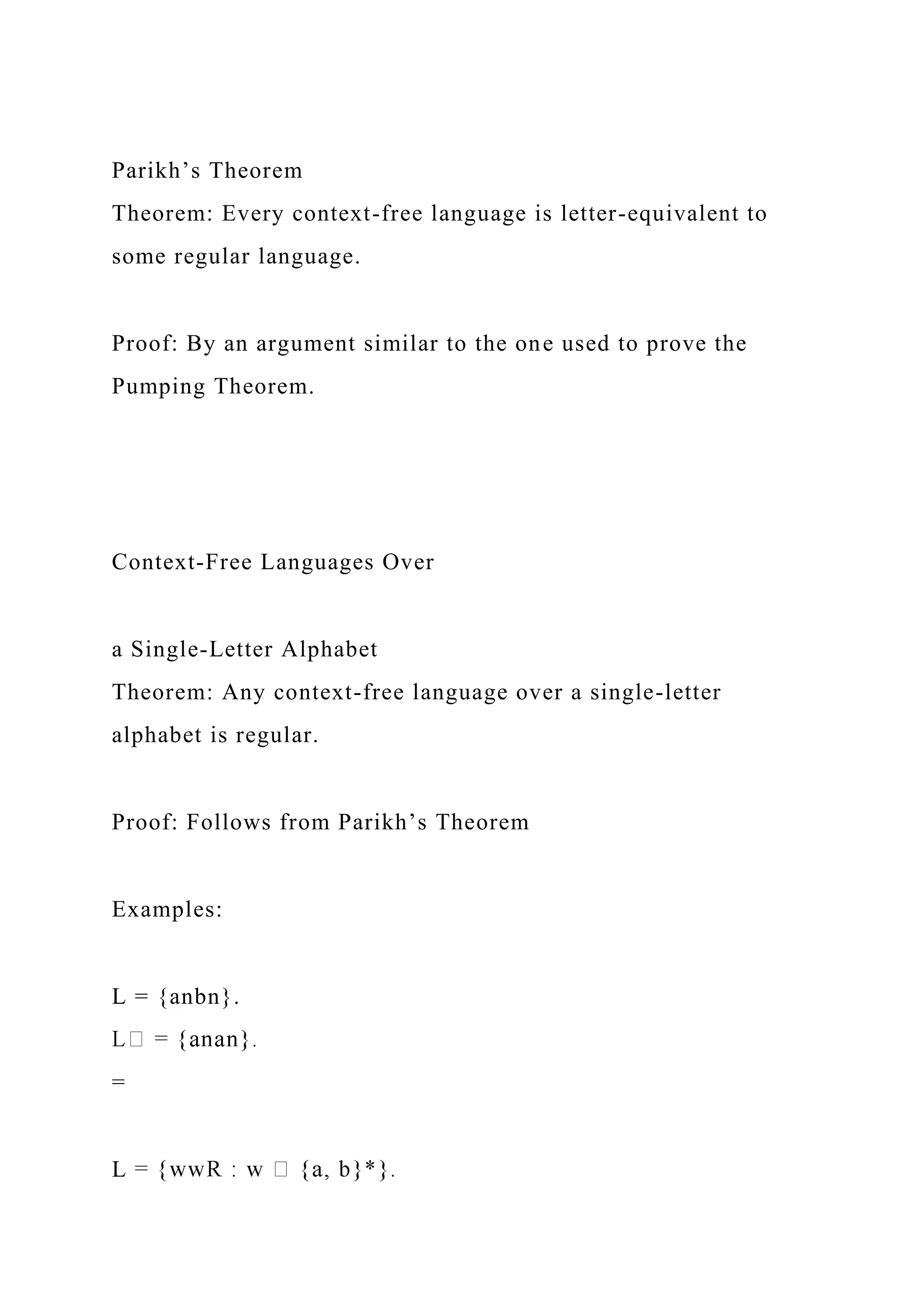 Parikh’s Theorem
Theorem: Every context-free language is letter-equivalent to
some regular language.
Proof: By an argument similar to the one used to prove the
Pumping Theorem.
Context-Free Languages Over
a Single-Letter Alphabet
Theorem: Any context-free language over a single-letter
alphabet is regular.
Proof: Follows from Parikh’s Theorem
Examples:
L = {anbn}.
=
L
 
