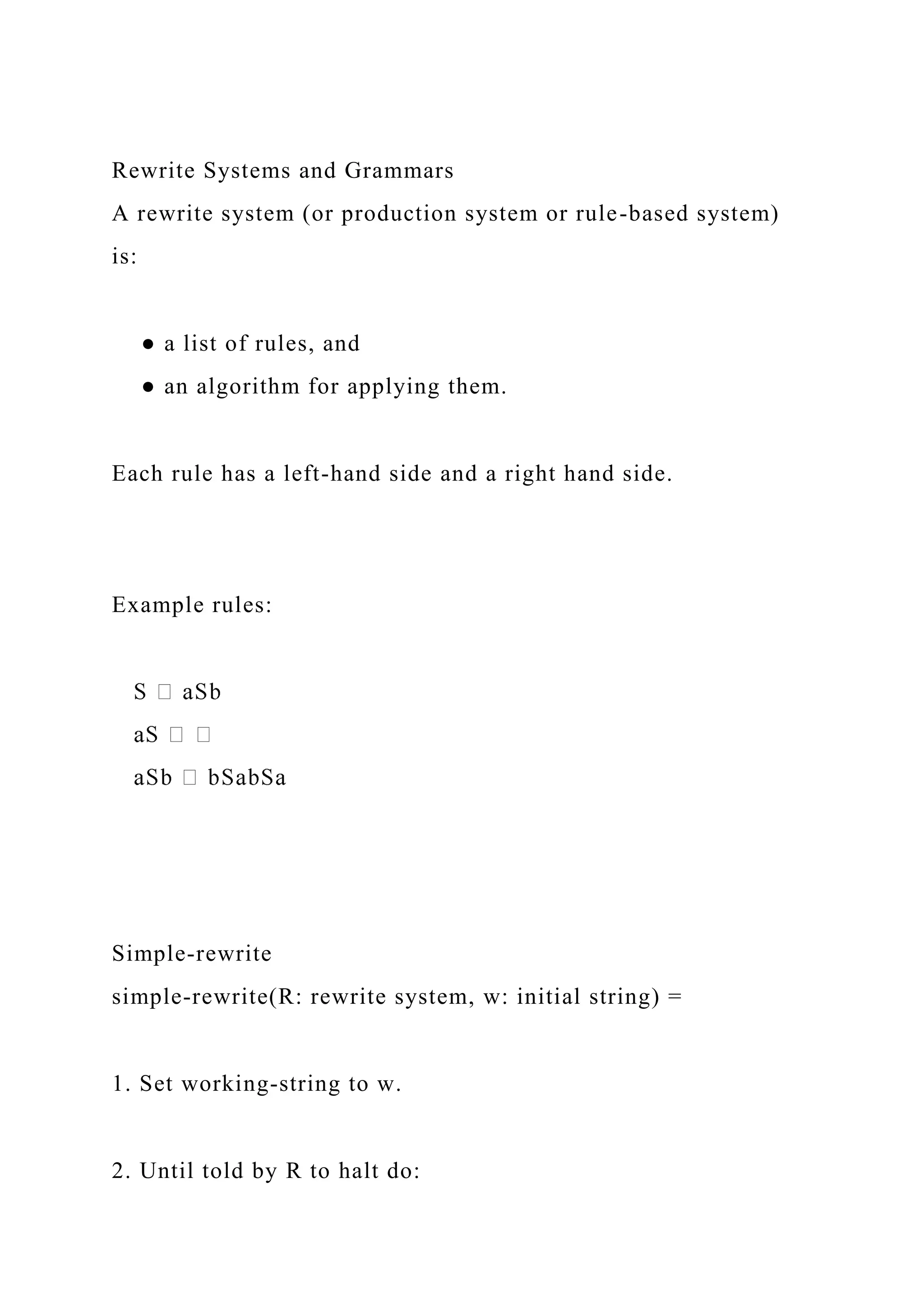 Rewrite Systems and Grammars
A rewrite system (or production system or rule-based system)
is:
● a list of rules, and
● an algorithm for applying them.
Each rule has a left-hand side and a right hand side.
Example rules:
Simple-rewrite
simple-rewrite(R: rewrite system, w: initial string) =
1. Set working-string to w.
2. Until told by R to halt do:
 