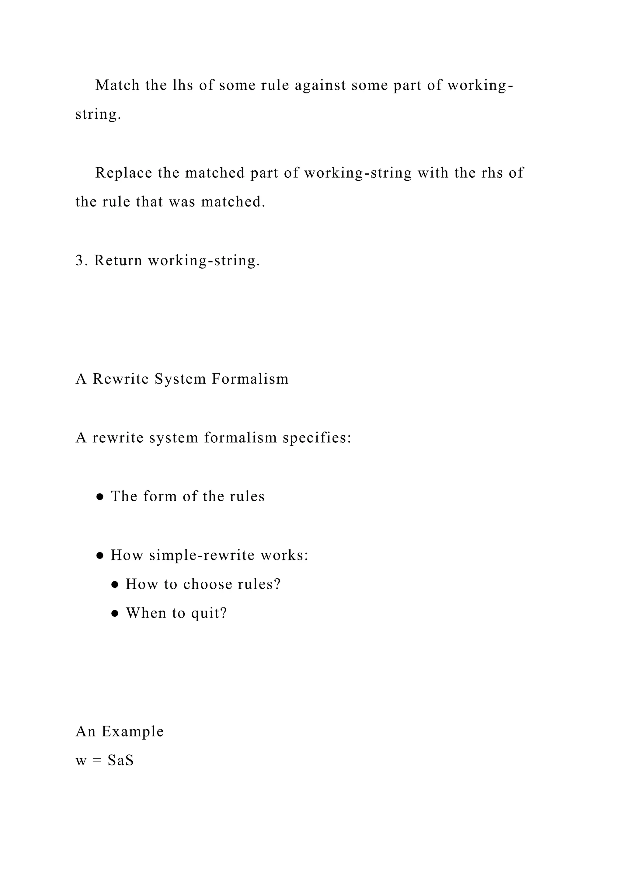 Match the lhs of some rule against some part of working-
string.
Replace the matched part of working-string with the rhs of
the rule that was matched.
3. Return working-string.
A Rewrite System Formalism
A rewrite system formalism specifies:
● The form of the rules
● How simple-rewrite works:
● How to choose rules?
● When to quit?
An Example
w = SaS
 