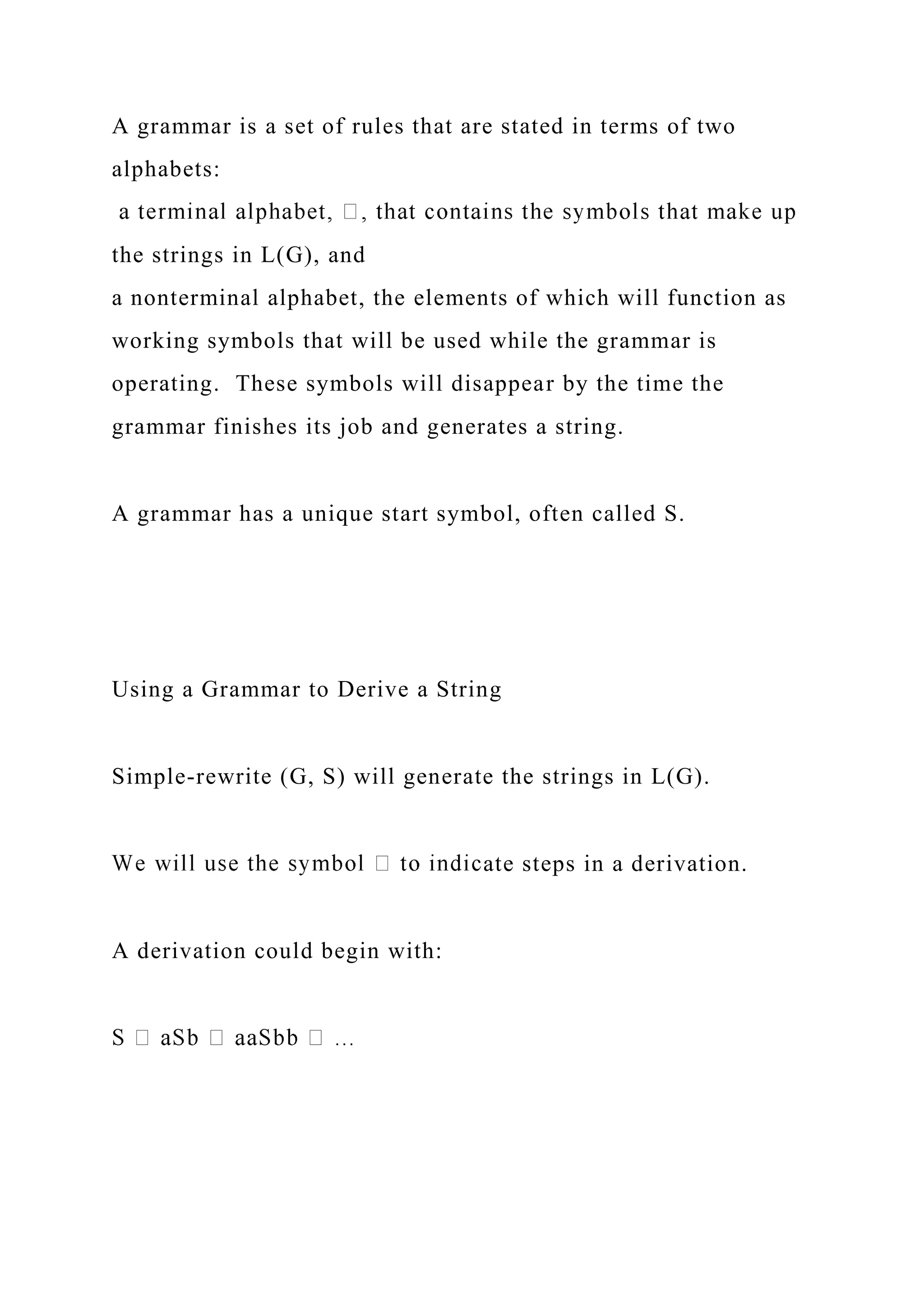 A grammar is a set of rules that are stated in terms of two
alphabets:
the strings in L(G), and
a nonterminal alphabet, the elements of which will function as
working symbols that will be used while the grammar is
operating. These symbols will disappear by the time the
grammar finishes its job and generates a string.
A grammar has a unique start symbol, often called S.
Using a Grammar to Derive a String
Simple-rewrite (G, S) will generate the strings in L(G).
ate steps in a derivation.
A derivation could begin with:
 