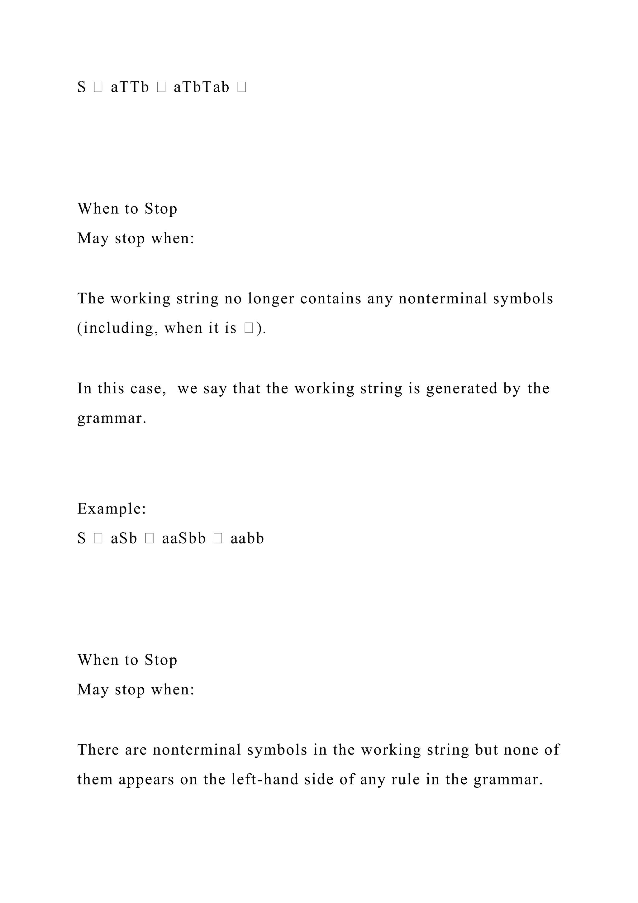 When to Stop
May stop when:
The working string no longer contains any nonterminal symbols
In this case, we say that the working string is generated by the
grammar.
Example:
When to Stop
May stop when:
There are nonterminal symbols in the working string but none of
them appears on the left-hand side of any rule in the grammar.
 
