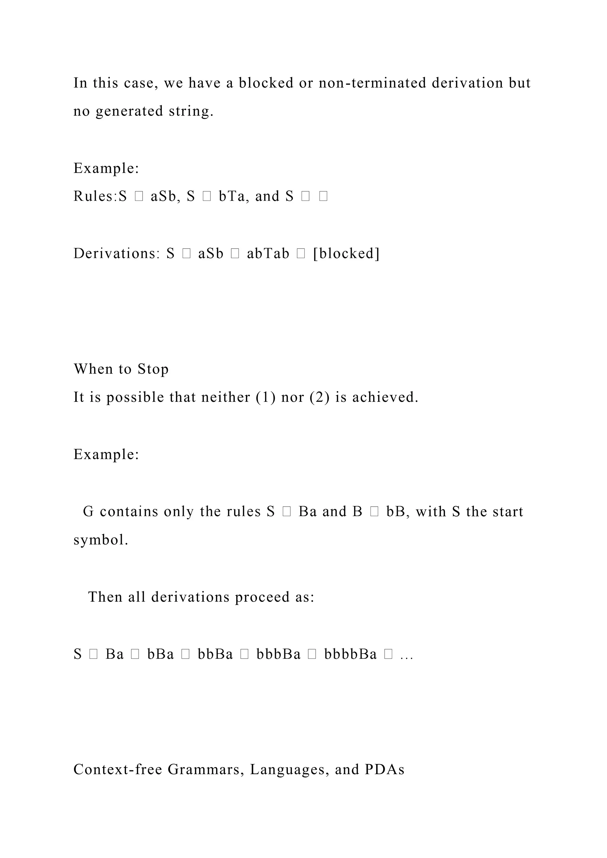 In this case, we have a blocked or non-terminated derivation but
no generated string.
Example:
When to Stop
It is possible that neither (1) nor (2) is achieved.
Example:
with S the start
symbol.
Then all derivations proceed as:
Context-free Grammars, Languages, and PDAs
 
