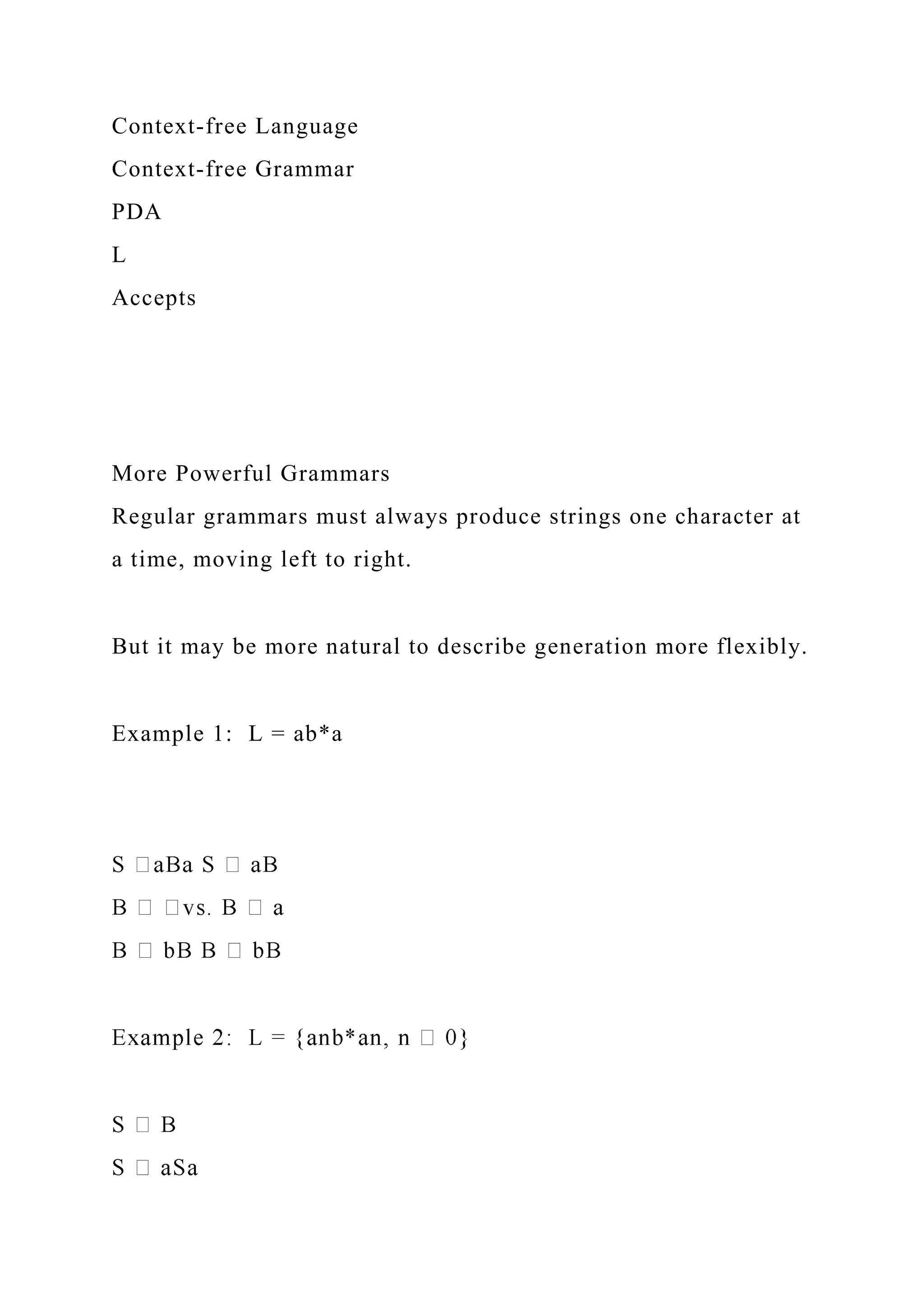 Context-free Language
Context-free Grammar
PDA
L
Accepts
More Powerful Grammars
Regular grammars must always produce strings one character at
a time, moving left to right.
But it may be more natural to describe generation more flexibly.
Example 1: L = ab*a
 