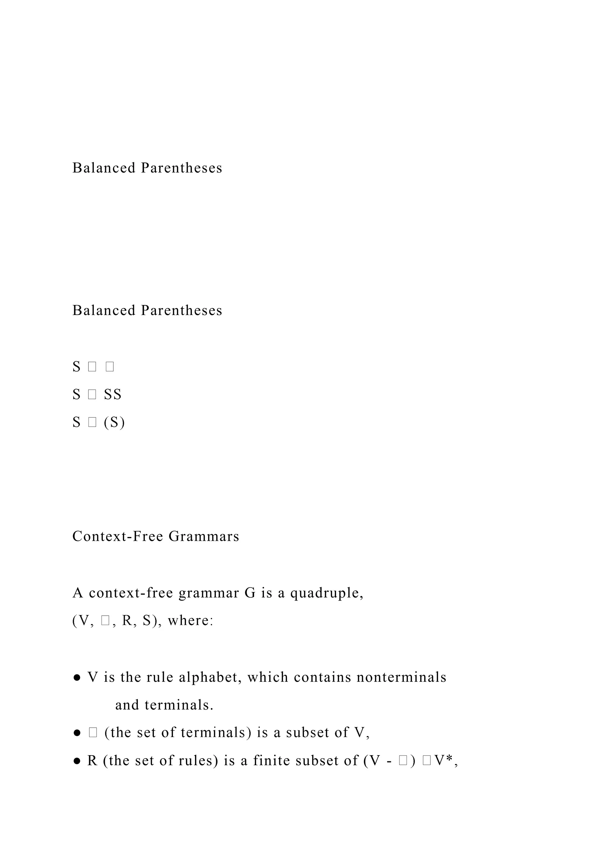 Balanced Parentheses
Balanced Parentheses
Context-Free Grammars
A context-free grammar G is a quadruple,
● V is the rule alphabet, which contains nonterminals
and terminals.
● R (the set of rules) is a finite subset of (V -
 