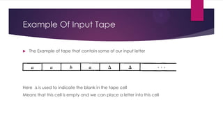 Example Of Input Tape


The Example of tape that contain some of our input letter

Here ∆ is used to indicate the blank in the tape cell
Means that this cell is empty and we can place a letter into this cell

 