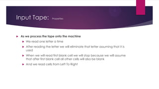 Input Tape:


Properties

As we process the tape onto the machine


We read one letter a time



After reading the letter we will eliminate that letter assuming that it is
used



When we will read first blank cell we will stop because we will assume
that after first blank cell all other cells will also be blank



And we read cells from Left To Right

 