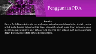 Penggunaan PDA
Konteks
Karena Push Down Automata merupakan penerima bahasa-bahasa bebas konteks, maka
untuk suatu bahasa bebas konteks dapat diperoleh sebuah push down automata yang
menerimanya, sebaliknya dari bahasa yang diterima oleh sebuah push down automata
dapat diketahui suatu tata bahasa bebas konteks.
 