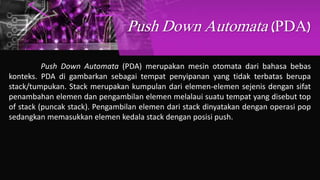 Push Down Automata (PDA)
Push Down Automata (PDA) merupakan mesin otomata dari bahasa bebas
konteks. PDA di gambarkan sebagai tempat penyipanan yang tidak terbatas berupa
stack/tumpukan. Stack merupakan kumpulan dari elemen-elemen sejenis dengan sifat
penambahan elemen dan pengambilan elemen melalaui suatu tempat yang disebut top
of stack (puncak stack). Pengambilan elemen dari stack dinyatakan dengan operasi pop
sedangkan memasukkan elemen kedala stack dengan posisi push.
 