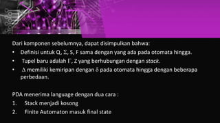 Dari komponen sebelumnya, dapat disimpulkan bahwa:
• Definisi untuk Q, , S, F sama dengan yang ada pada otomata hingga.
• Tupel baru adalah , Z yang berhubungan dengan stack.
•  memiliki kemiripan dengan  pada otomata hingga dengan beberapa
perbedaan.
PDA menerima language dengan dua cara :
1. Stack menjadi kosong
2. Finite Automaton masuk final state
 