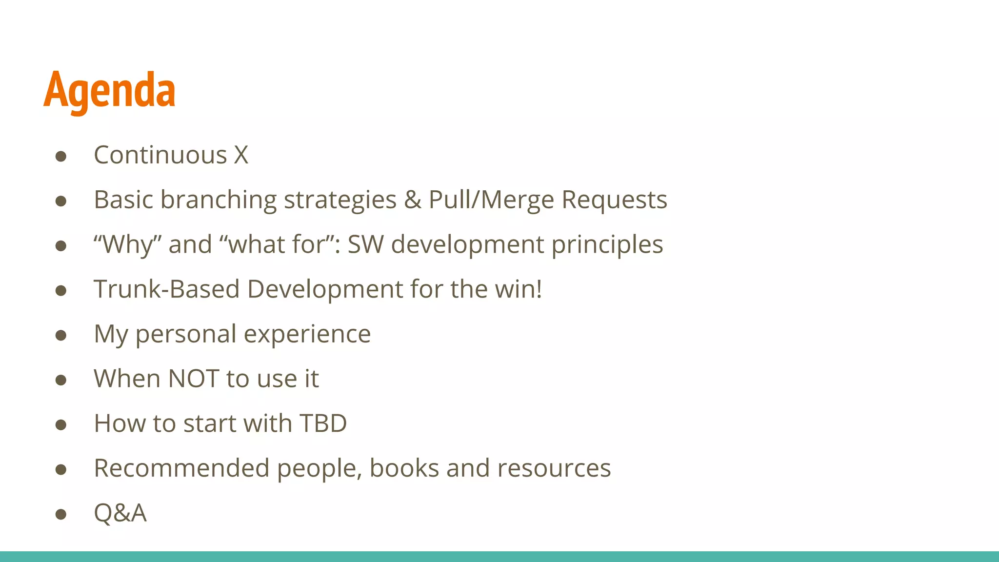 Agenda
● Continuous X
● Basic branching strategies & Pull/Merge Requests
● “Why” and “what for”: SW development principles
● Trunk-Based Development for the win!
● My personal experience
● When NOT to use it
● How to start with TBD
● Recommended people, books and resources
● Q&A
 