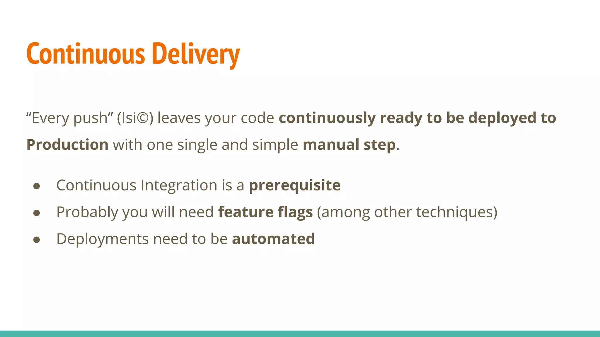 Continuous Delivery
“Every push” (Isi©) leaves your code continuously ready to be deployed to
Production with one single and simple manual step.
● Continuous Integration is a prerequisite
● Probably you will need feature ﬂags (among other techniques)
● Deployments need to be automated
 