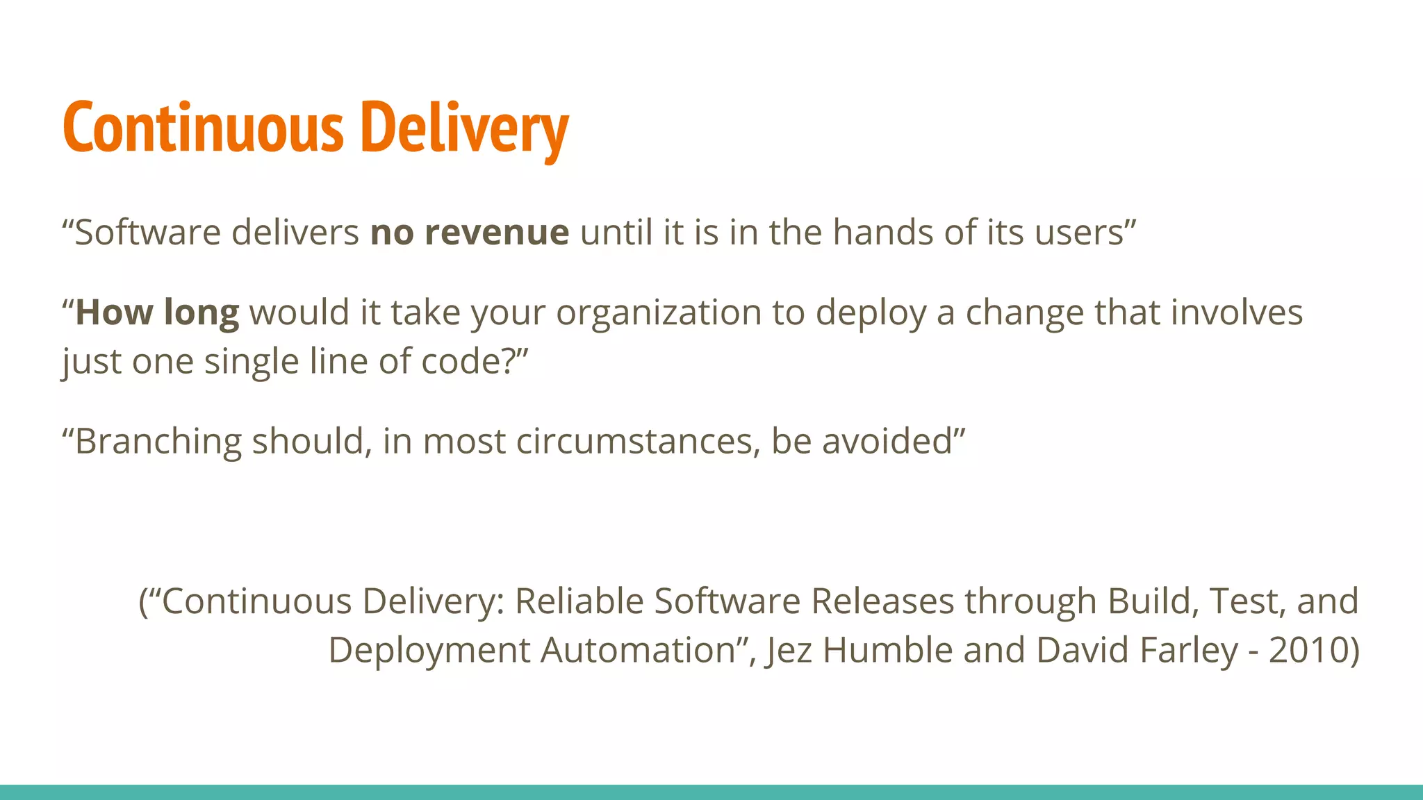 Continuous Delivery
“Software delivers no revenue until it is in the hands of its users”
“How long would it take your organization to deploy a change that involves
just one single line of code?”
“Branching should, in most circumstances, be avoided”
(“Continuous Delivery: Reliable Software Releases through Build, Test, and
Deployment Automation”, Jez Humble and David Farley - 2010)
 