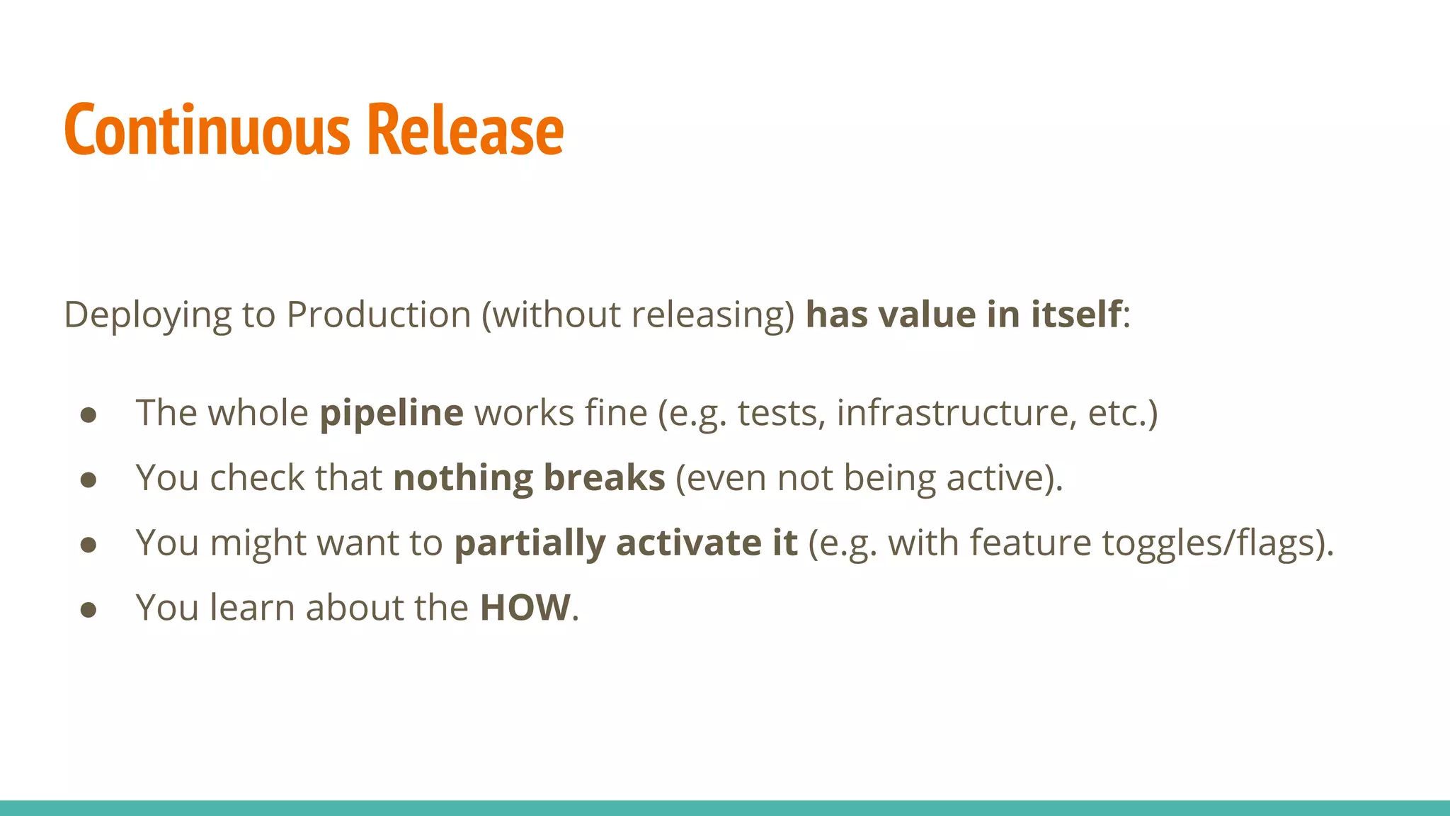 Continuous Release
Deploying to Production (without releasing) has value in itself:
● The whole pipeline works ﬁne (e.g. tests, infrastructure, etc.)
● You check that nothing breaks (even not being active).
● You might want to partially activate it (e.g. with feature toggles/ﬂags).
● You learn about the HOW.
 