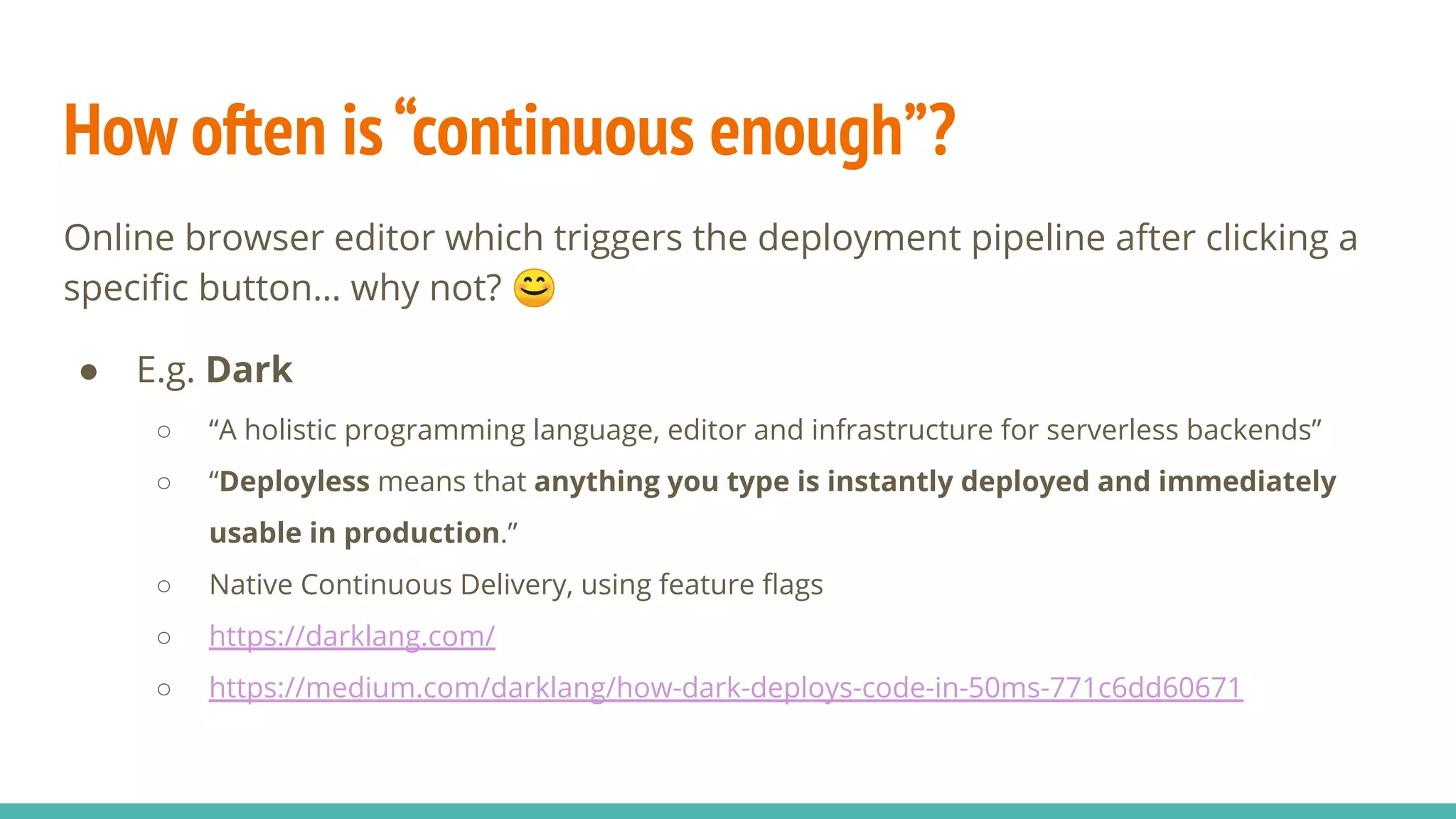 How often is“continuous enough”?
Online browser editor which triggers the deployment pipeline after clicking a
speciﬁc button… why not? 😊
● E.g. Dark
○ “A holistic programming language, editor and infrastructure for serverless backends”
○ “Deployless means that anything you type is instantly deployed and immediately
usable in production.”
○ Native Continuous Delivery, using feature ﬂags
○ https://darklang.com/
○ https://medium.com/darklang/how-dark-deploys-code-in-50ms-771c6dd60671
 