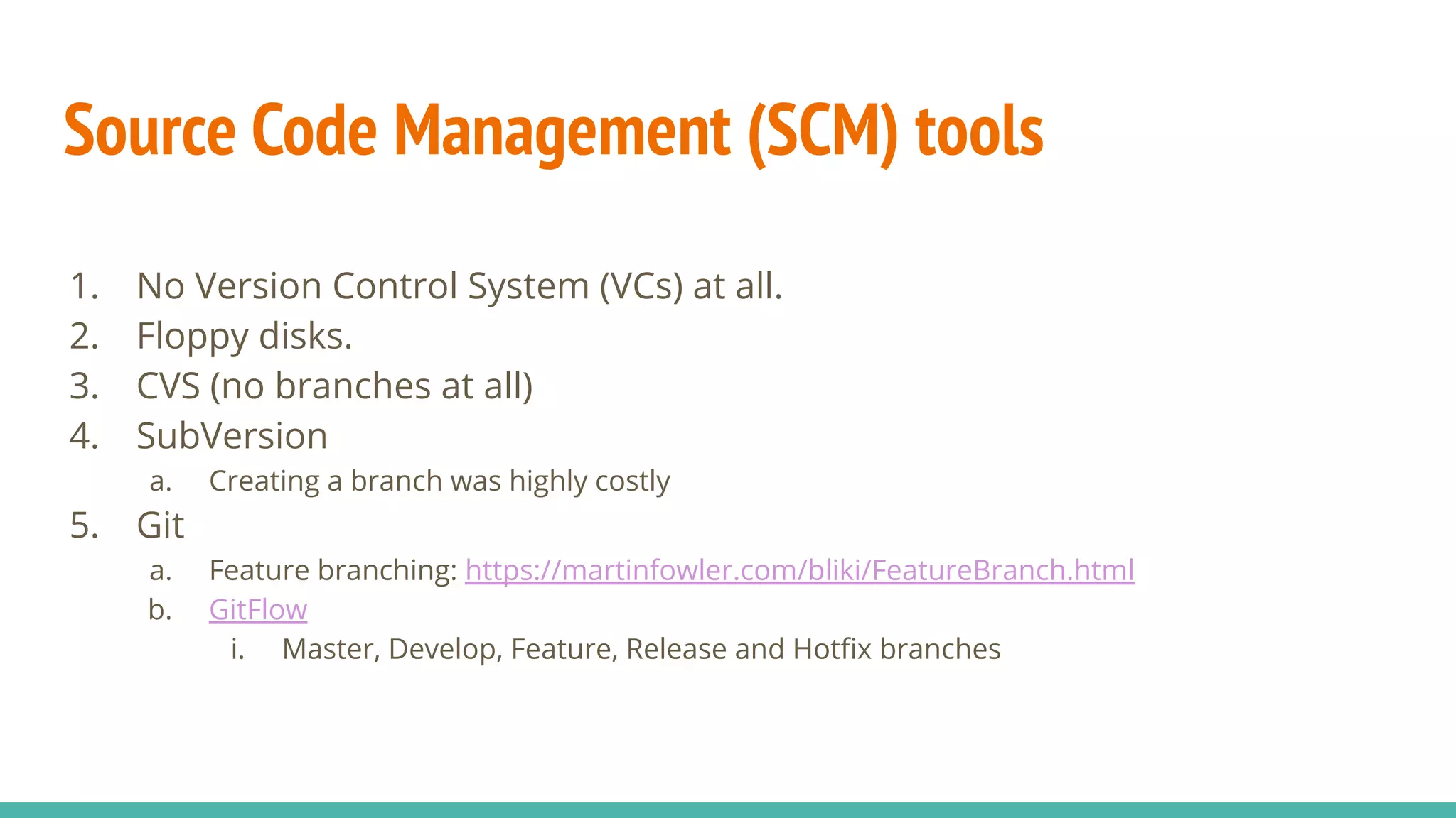 Source Code Management (SCM) tools
1. No Version Control System (VCs) at all.
2. Floppy disks.
3. CVS (no branches at all)
4. SubVersion
a. Creating a branch was highly costly
5. Git
a. Feature branching: https://martinfowler.com/bliki/FeatureBranch.html
b. GitFlow
i. Master, Develop, Feature, Release and Hotﬁx branches
 