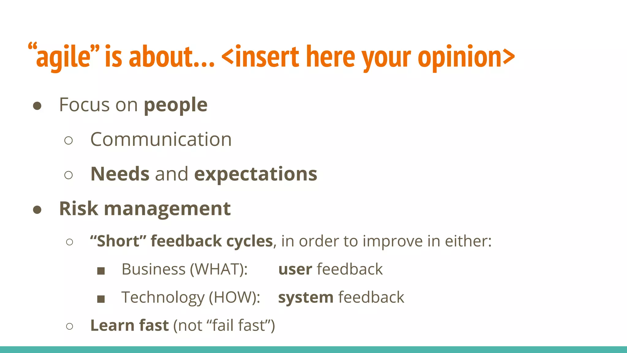 “agile”is about… <insert here your opinion>
● Focus on people
○ Communication
○ Needs and expectations
● Risk management
○ “Short” feedback cycles, in order to improve in either:
■ Business (WHAT): user feedback
■ Technology (HOW): system feedback
○ Learn fast (not “fail fast”)
 