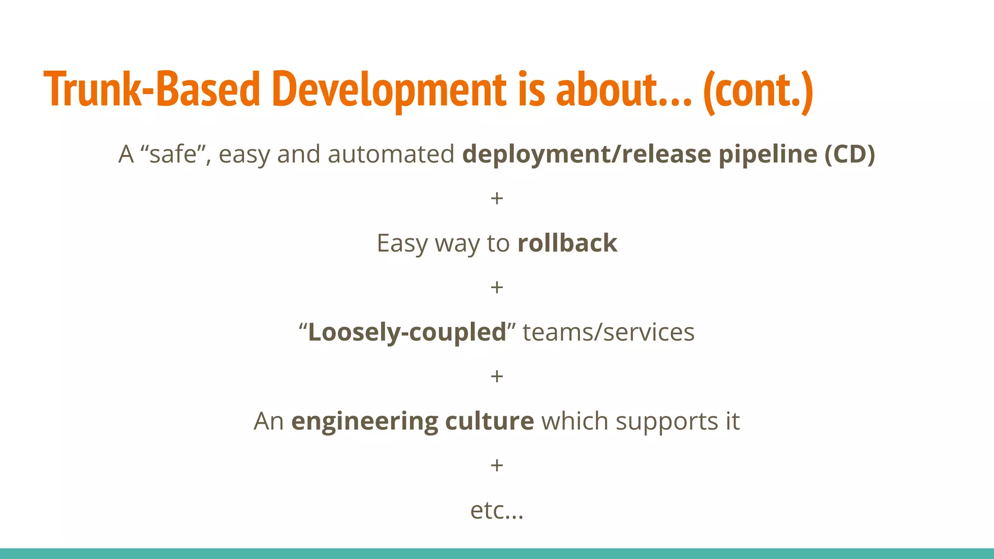 Trunk-Based Development is about… (cont.)
A “safe”, easy and automated deployment/release pipeline (CD)
+
Easy way to rollback
+
“Loosely-coupled” teams/services
+
An engineering culture which supports it
+
etc...
 
