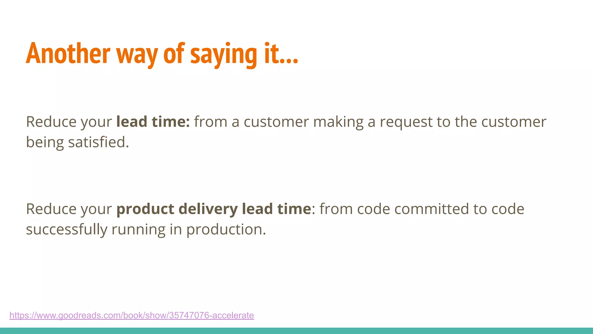 Another way of saying it...
Reduce your lead time: from a customer making a request to the customer
being satisﬁed.
Reduce your product delivery lead time: from code committed to code
successfully running in production.
https://www.goodreads.com/book/show/35747076-accelerate
 
