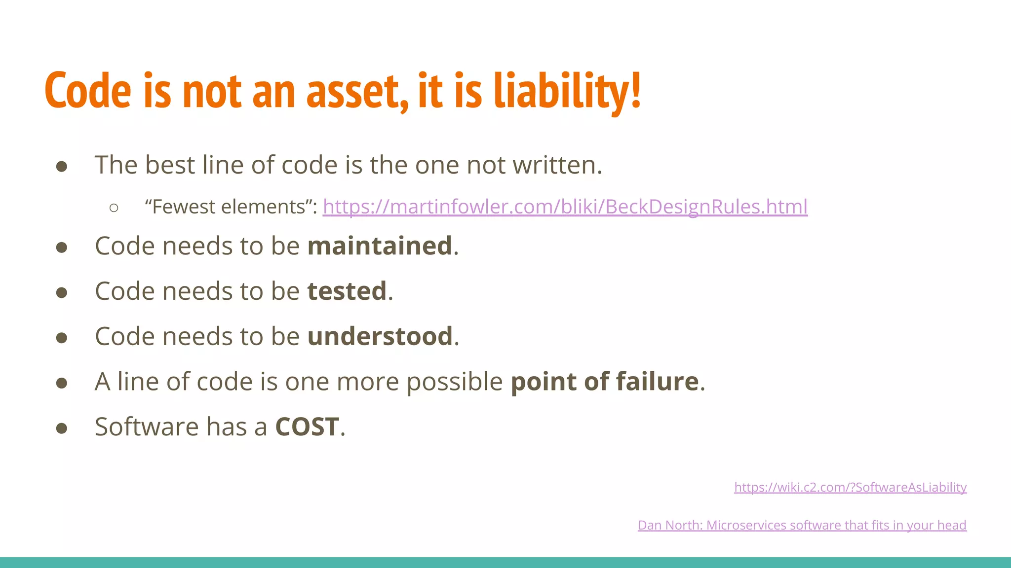 Code is not an asset,it is liability!
● The best line of code is the one not written.
○ “Fewest elements”: https://martinfowler.com/bliki/BeckDesignRules.html
● Code needs to be maintained.
● Code needs to be tested.
● Code needs to be understood.
● A line of code is one more possible point of failure.
● Software has a COST.
https://wiki.c2.com/?SoftwareAsLiability
Dan North: Microservices software that ﬁts in your head
 