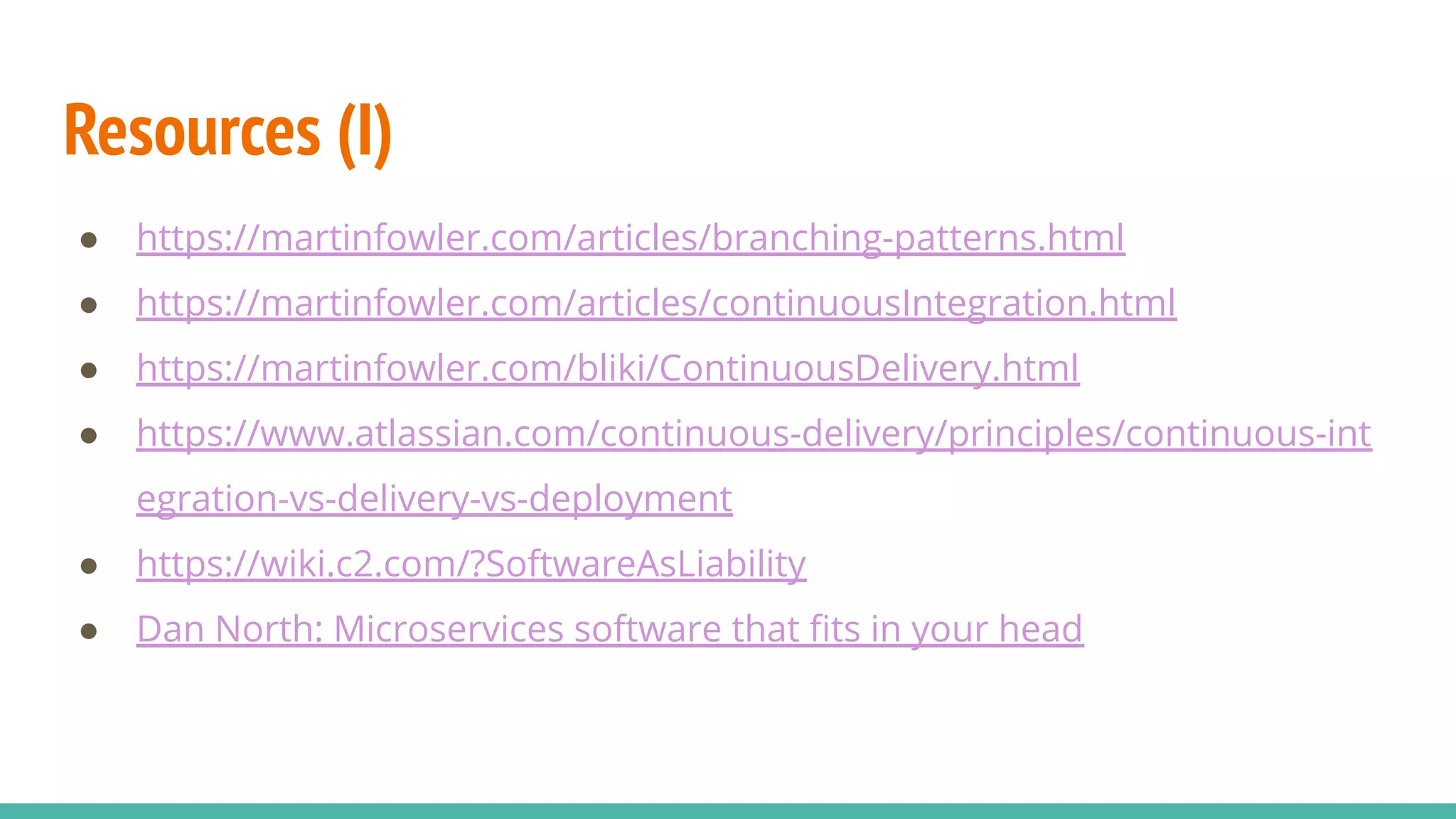 Resources (I)
● https://martinfowler.com/articles/branching-patterns.html
● https://martinfowler.com/articles/continuousIntegration.html
● https://martinfowler.com/bliki/ContinuousDelivery.html
● https://www.atlassian.com/continuous-delivery/principles/continuous-int
egration-vs-delivery-vs-deployment
● https://wiki.c2.com/?SoftwareAsLiability
● Dan North: Microservices software that ﬁts in your head
 