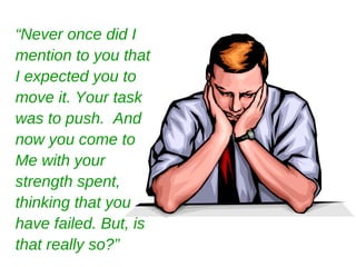 “ Never once did I mention to you that I expected you to move it. Your task was to push.  And now you come to Me with your strength spent, thinking that you have failed. But, is that really so?” 
