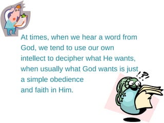 At times, when we hear a word from God, we tend to use our own intellect to decipher what He wants, when usually what God wants is just a simple obedience and faith in Him.  
