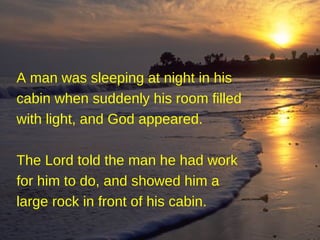 A man was sleeping at night in his cabin when suddenly his room filled with light, and God appeared. The Lord told the man he had work for him to do, and showed him a large rock in front of his cabin.   