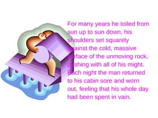 For many years he toiled from sun up to sun down, his shoulders set squarely against the cold, massive surface of the unmoving rock, pushing with all of his might. Each night the man returned to his cabin sore and worn out, feeling that his whole day had been spent in vain. 