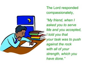 The Lord responded compassionately, "My friend, when I asked you to serve Me and you accepted, I told you that your task was to push against the rock with all of your strength, which you have done.” 