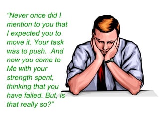 “ Never once did I mention to you that I expected you to move it. Your task was to push.  And now you come to Me with your strength spent, thinking that you have failed. But, is that really so?” 