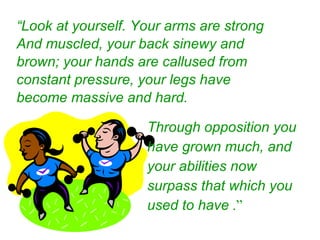 Through opposition you have grown much, and your abilities now surpass that which you used to have   .” “ Look at yourself. Your arms are strong And muscled, your back sinewy and brown; your hands are callused from constant pressure, your legs have become massive and hard. 