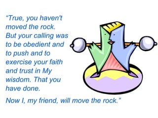 Now I, my friend, will move the rock.”   “ True, you haven't moved the rock. But your calling was to be obedient and to push and to exercise your faith and trust in My wisdom. That you have done. 