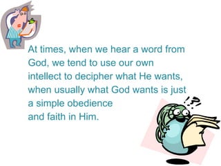 At times, when we hear a word from God, we tend to use our own intellect to decipher what He wants, when usually what God wants is just a simple obedience and faith in Him.  